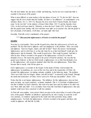U n a s h a m e d | 4 
We will look further into the factor of faith and believing, but for now let it stand that faith is 
essential to the power of the gospel. 
What is most difficult to some readers is the last phrase of verse 16. “To the Jew first” does not 
suggest that the Jew is better than the Gentile; for there is “no difference” in condemnation or in 
salvation (Rom. 2:6–11; 10:9–13). Because the Jews were God’s Chosen People, the Gospel 
came “to the Jew first” in the ministry of Jesus Christ (Matt. 10:5–7) and the Apostles (Acts 
3:26). As the Lord Jesus stated it, “Salvation is from the Jews” (John 4:22). So Paul is saying 
that the gospel came starting with Jews and then went right on to everyone else, that the gospel is 
how all people, of all nations, of all times, are made right with God. 
Secondly, Paul tells us he is unashamed of the gospel… 
1:17 “[Because] the righteousness of God is revealed in the gospel” 
[SLIDE] 
Now here is a real puzzler. How can this be good news when the righteousness of God is our 
problem? The fact that God is righteous and I am unrighteous is the problem. “How can a holy 
and righteous God ever forgive sinners and still be holy?” Here's the answer: God demands 
righteousness and we don't have it, so the only hope for us is that God himself would give the 
righteousness that he demands. That would be good news. That would be gospel. And that is 
what he does. What is revealed in the gospel is the righteousness of God for us that he 
demands from us. The reason the gospel is the power of God for salvation, the way that the 
gospel saves believers is that in it God reveals a righteousness for us that God demands from 
us. His righteousness will accept no standard other than His own righteousness. Praise Him, 
because that is exactly what He has given us. 
God’s righteousness is revealed in the Gospel. In the death of Christ, God revealed His 
righteousness by punishing sin, even on His own Son; and in the resurrection of Christ, He 
revealed His righteousness by making salvation available to the believing sinner. The problem 
“How can a holy God ever forgive sinners and still be holy?” is answered in the Gospel. Through 
the death and resurrection of Christ, God is seen to be “both just and justifier” (Rom. 3:26). 
Notice that this is not human righteousness. The definition for this righteousness does not lean 
upon our input, our social constructs, or human standards. This is “a God kind of righteousness,” 
one that is defined by God’s character, that each of us must have and can obtain in no other way 
save “from faith unto faith”. It is a revelation from God, this God kind of righteousness that man 
unaided could never have conceived or still less attained. 
As Paul will soon explain, every person whom you pass on the street today is in need of the good 
news of the gospel. Whether an unbeliever oppressed by sin who is trying to create his or her 
own salvation, or a believer oppressed by the world who feels powerless living amidst 
unrighteousness. For both, the righteousness of God is revealed in the gospel, and those who 
would be righteous will find life by faith. 
 