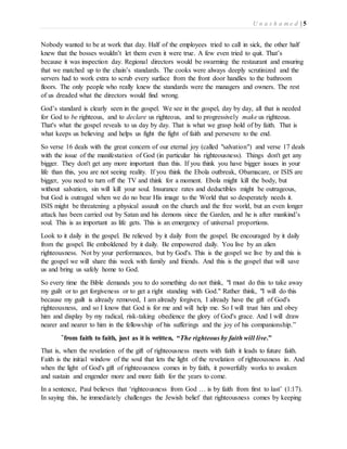 U n a s h a m e d | 5 
Nobody wanted to be at work that day. Half of the employees tried to call in sick, the other half 
knew that the bosses wouldn’t let them even it were true. A few even tried to quit. That’s 
because it was inspection day. Regional directors would be swarming the restaurant and ensuring 
that we matched up to the chain’s standards. The cooks were always deeply scrutinized and the 
servers had to work extra to scrub every surface from the front door handles to the bathroom 
floors. The only people who really knew the standards were the managers and owners. The rest 
of us dreaded what the directors would find wrong. 
God’s standard is clearly seen in the gospel. We see in the gospel, day by day, all that is needed 
for God to be righteous, and to declare us righteous, and to progressively make us righteous. 
That's what the gospel reveals to us day by day. That is what we grasp hold of by faith. That is 
what keeps us believing and helps us fight the fight of faith and persevere to the end. 
So verse 16 deals with the great concern of our eternal joy (called "salvation") and verse 17 deals 
with the issue of the manifestation of God (in particular his righteousness). Things don't get any 
bigger. They don't get any more important than this. If you think you have bigger issues in your 
life than this, you are not seeing reality. If you think the Ebola outbreak, Obamacare, or ISIS are 
bigger, you need to turn off the TV and think for a moment. Ebola might kill the body, but 
without salvation, sin will kill your soul. Insurance rates and deductibles might be outrageous, 
but God is outraged when we do no bear His image to the World that so desperately needs it. 
ISIS might be threatening a physical assault on the church and the free world, but an even longer 
attack has been carried out by Satan and his demons since the Garden, and he is after mankind’s 
soul. This is as important as life gets. This is an emergency of universal proportions. 
Look to it daily in the gospel. Be relieved by it daily from the gospel. Be encouraged by it daily 
from the gospel. Be emboldened by it daily. Be empowered daily. You live by an alien 
righteousness. Not by your performances, but by God's. This is the gospel we live by and this is 
the gospel we will share this week with family and friends. And this is the gospel that will save 
us and bring us safely home to God. 
So every time the Bible demands you to do something do not think, "I must do this to take away 
my guilt or to get forgiveness or to get a right standing with God." Rather think, "I will do this 
because my guilt is already removed, I am already forgiven, I already have the gift of God's 
righteousness, and so I know that God is for me and will help me. So I will trust him and obey 
him and display by my radical, risk-taking obedience the glory of God's grace. And I will draw 
nearer and nearer to him in the fellowship of his sufferings and the joy of his companionship.” 
“from faith to faith, just as it is written, “The righteous by faith will live.” 
That is, when the revelation of the gift of righteousness meets with faith it leads to future faith. 
Faith is the initial window of the soul that lets the light of the revelation of righteousness in. And 
when the light of God's gift of righteousness comes in by faith, it powerfully works to awaken 
and sustain and engender more and more faith for the years to come. 
In a sentence, Paul believes that ‘righteousness from God … is by faith from first to last’ (1:17). 
In saying this, he immediately challenges the Jewish belief that righteousness comes by keeping 
 