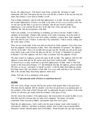 U n a s h a m e d | 6 
the law. By ‘righteousness’, Paul doesn’t mean living a perfect life, but being in a right 
relationship with God. Paul agrees that the Jews were the first to believe in the one true God, but 
insists that salvation is now open to Gentiles as well. 
Paul is dealing principally with the truth that righteousness is by faith. We may rightly say that 
the revealed righteousness of God is unto faith, in the sense of with a view to produce faith; but 
we may also say that faith is a progressive principle; that the aim of God’s justifying 
righteousness is life, and that the just lives by his faith (Gal. 2:20), and enters into “more 
abundant” life with the development of his faith. 
Faith is not credulity. It is not believing in something you know is not true. Neither is faith a 
substitute for knowledge. Christian faith operates in the realm of meaning, not in the realm of 
fact. Faith recognizes fact but it is not out to obtain, contradict, or prove facts. Saint Augustine 
knew this when he said, “I believe in order that I may understand.” Faith is actively staking your 
life on the claims of God. 
There are two crucial truths in this verse that are relevant for Paul's argument. One is that rescue 
from the judgment of God depends on faith. That's what Habakkuk 2:4 promises: "the righteous 
will live by his faith." That is, it's by faith that you gain your life. By faith you will not be swept 
away utterly in the wrath of God. By faith you will live. So "living" in Habakkuk 2:4 and here 
in Romans 1:17b ("the righteous will live") refers to salvation from the judgment of God. 
The other is that it is a righteous person who gains his life by faith. "The righteous shall live [the 
righteous person shall gain his life and be saved from God's wrath] by faith." Habakkuk 
2:4 doesn't say in so many words that we get God's righteousness by faith, which is what Paul 
teaches in this book and in Romans 1:17. But Habakkuk does link the righteous person and faith. 
The least we can say - and maybe we should say more - is that the thing about righteous people 
that brings them to life and salvation is their faith. It is a very small step then to say: Well then, 
faith is the essential thing about being righteous before God. 
Finally, Paul tells us he is unashamed of the gospel… 
1:18” [Because] the wrath of God is revealed from heaven” 
[SLIDE] 
This verse seems ‘abrupt’ because Paul has just spoken of the gospel which is the good news. 
Why then does he suddenly shift his attention away from the good news to an announcement of 
the revelation of the wrath of God? Because until we understand the prior revelation of the wrath 
of God, we will never get excited about the revelation of the grace of God. 
The first step in the revelation of the righteousness that God provides for people by faith is to set 
forth their need for it because they are under God’s judgment. The human race stands 
condemned before God and is helpless and hopeless apart from God’s grace. 
Much like his righteousness, God’s wrath is not the same as human wrath, which normally is 
self-centered, vindictive, and intent on harming another. God’s wrath is not an uncontrollable, 
destructive emotion directed against those God dislikes. Wrath describes His just, holy response 
 