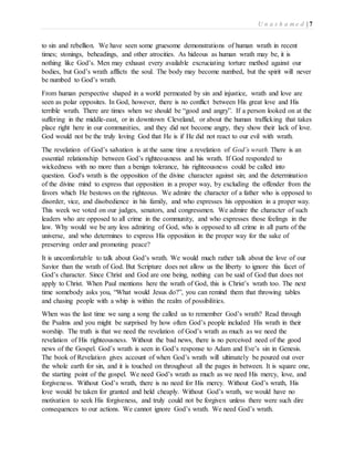 U n a s h a m e d | 7 
to sin and rebellion. We have seen some gruesome demonstrations of human wrath in recent 
times; stonings, beheadings, and other atrocities. As hideous as human wrath may be, it is 
nothing like God’s. Men may exhaust every available excruciating torture method against our 
bodies, but God’s wrath afflicts the soul. The body may become numbed, but the spirit will never 
be numbed to God’s wrath. 
From human perspective shaped in a world permeated by sin and injustice, wrath and love are 
seen as polar opposites. In God, however, there is no conflict between His great love and His 
terrible wrath. There are times when we should be “good and angry”. If a person looked on at the 
suffering in the middle-east, or in downtown Cleveland, or about the human trafficking that takes 
place right here in our communities, and they did not become angry, they show their lack of love. 
God would not be the truly loving God that He is if He did not react to our evil with wrath. 
The revelation of God’s salvation is at the same time a revelation of God’s wrath. There is an 
essential relationship between God’s righteousness and his wrath. If God responded to 
wickedness with no more than a benign tolerance, his righteousness could be called into 
question. God's wrath is the opposition of the divine character against sin; and the determination 
of the divine mind to express that opposition in a proper way, by excluding the offender from the 
favors which He bestows on the righteous. We admire the character of a father who is opposed to 
disorder, vice, and disobedience in his family, and who expresses his opposition in a proper way. 
This week we voted on our judges, senators, and congressmen. We admire the character of such 
leaders who are opposed to all crime in the community, and who expresses those feelings in the 
law. Why would we be any less admiring of God, who is opposed to all crime in all parts of the 
universe, and who determines to express His opposition in the proper way for the sake of 
preserving order and promoting peace? 
It is uncomfortable to talk about God’s wrath. We would much rather talk about the love of our 
Savior than the wrath of God. But Scripture does not allow us the liberty to ignore this facet of 
God’s character. Since Christ and God are one being, nothing can be said of God that does not 
apply to Christ. When Paul mentions here the wrath of God, this is Christ’s wrath too. The next 
time somebody asks you, “What would Jesus do?”, you can remind them that throwing tables 
and chasing people with a whip is within the realm of possibilities. 
When was the last time we sang a song the called us to remember God’s wrath? Read through 
the Psalms and you might be surprised by how often God’s people included His wrath in their 
worship. The truth is that we need the revelation of God’s wrath as much as we need the 
revelation of His righteousness. Without the bad news, there is no perceived need of the good 
news of the Gospel. God’s wrath is seen in God’s response to Adam and Eve’s sin in Genesis. 
The book of Revelation gives account of when God’s wrath will ultimately be poured out over 
the whole earth for sin, and it is touched on throughout all the pages in between. It is square one, 
the starting point of the gospel. We need God’s wrath as much as we need His mercy, love, and 
forgiveness. Without God’s wrath, there is no need for His mercy. Without God’s wrath, His 
love would be taken for granted and held cheaply. Without God’s wrath, we would have no 
motivation to seek His forgiveness, and truly could not be forgiven unless there were such dire 
consequences to our actions. We cannot ignore God’s wrath. We need God’s wrath. 
 