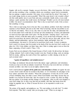 U n a s h a m e d | 8 
Imagine with me for a moment. Imagine you go to the doctor. After a brief inspection, the doctor 
tells you that everything is fine, everything checks out, everything is good, but he recommends 
that you undergo a surgical procedure. How many of you would take his advice? How many of 
you would change doctors as soon as possible? What if the same doctor’s visit revealed a blood 
clot that could quickly move to your brain and cause a potentially deadly stroke, or you could 
undergo a quick operation that would remove the blockage? Wouldn’t you be a bit more inclined 
to follow the doctor’s recommendation then? That is why we need God’s wrath. It lets us know 
that something is wrong. 
This is what we need saving from in the end. This is our ultimate problem: God's final wrath that 
separates us from Himself and casts us into Hell. Only by knowing what the real problem is can 
we find the real solution. That is to say, only when we come into the valley and understand that 
we are born under God’s wrath that we can look up to the mountain-top of mercy and understand 
we need to be born again under God’s grace. We sing the hymn “Amazing Grace”, and it is the 
intensity of God’s wrath that makes grace so amazing. If you ask the book of Romans, what we 
need to be saved from, the answer comes back – yes, from sin; and yes, from guilt; and yes, from 
disunity and bad relationships; and yes, from destructive habits and harmful ways; but 
overwhelmingly, the answer is: We need to be saved from God's wrath. To deny or minimize 
God’s wrath is to obscure what He revealed in the death of His Son who bore God’s wrath in our 
place (Jn. 3:36). It also deflates our future hope, since Christ is coming again to save us from the 
future outpouring of God’s wrath (1 Thess. 1:10). 
In part, Paul was not ashamed of the Gospel because of God’s wrath. He did not have the luxury 
of being ashamed. God’s wrath is being revealed every day. People are dying, souls are entering 
Hell for eternity, suffering the wrath of God. How significant is a little shaming in the face of 
such an eternal crisis? 
“against all ungodliness and unrighteousness” 
Two things are mentioned that provoke God to this intense anger: godlessness and wickedness. 
Godlessness has to do with our attitudes toward God. Wickedness has to do with how we behave 
towards our fellow men when we are not rightly related to God. 
God’s wrath is directed against all the godlessness and wickedness of men, not against the men 
as such. (God’s wrath will also be revealed in the future; cf. 2:5.) God hates sin and judges it, but 
loves sinners and desires their salvation. What if the consequences of some sins are not a result 
of God’s forbidding them, but rather a cause? What if God forbids some things because they are 
harmful to us, because He knows that, since He created us to live a certain way, there are things 
that run contrary to our design and thus damage us? In particular, when we who were designed to 
carry God’s image live in such a way that does not identify with Him, that breaks down the 
design he engrained into us. What if, because He loves us, he responded in wrath to our 
sinfulness? 
The actions of the ungodly and unrighteous say, “We want nothing to do with God.” To which 
God responds, “Then that is exactly what you are going to get.” When we are angry at 
 