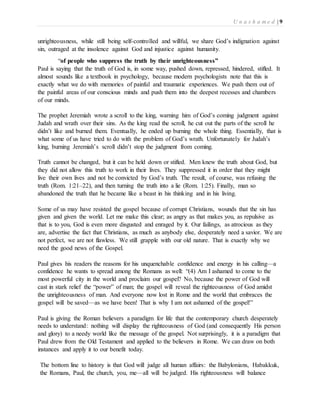 U n a s h a m e d | 9 
unrighteousness, while still being self-controlled and willful, we share God’s indignation against 
sin, outraged at the insolence against God and injustice against humanity. 
“of people who suppress the truth by their unrighteousness” 
Paul is saying that the truth of God is, in some way, pushed down, repressed, hindered, stifled. It 
almost sounds like a textbook in psychology, because modern psychologists note that this is 
exactly what we do with memories of painful and traumatic experiences. We push them out of 
the painful areas of our conscious minds and push them into the deepest recesses and chambers 
of our minds. 
The prophet Jeremiah wrote a scroll to the king, warning him of God’s coming judgment against 
Judah and wrath over their sins. As the king read the scroll, he cut out the parts of the scroll he 
didn’t like and burned them. Eventually, he ended up burning the whole thing. Essentially, that is 
what some of us have tried to do with the problem of God’s wrath. Unfortunately for Judah’s 
king, burning Jeremiah’s scroll didn’t stop the judgment from coming. 
Truth cannot be changed, but it can be held down or stifled. Men knew the truth about God, but 
they did not allow this truth to work in their lives. They suppressed it in order that they might 
live their own lives and not be convicted by God’s truth. The result, of course, was refusing the 
truth (Rom. 1:21–22), and then turning the truth into a lie (Rom. 1:25). Finally, man so 
abandoned the truth that he became like a beast in his thinking and in his living. 
Some of us may have resisted the gospel because of corrupt Christians, wounds that the sin has 
given and given the world. Let me make this clear; as angry as that makes you, as repulsive as 
that is to you, God is even more disgusted and enraged by it. Our failings, as atrocious as they 
are, advertise the fact that Christians, as much as anybody else, desperately need a savior. We are 
not perfect, we are not flawless. We still grapple with our old nature. That is exactly why we 
need the good news of the Gospel. 
Paul gives his readers the reasons for his unquenchable confidence and energy in his calling—a 
confidence he wants to spread among the Romans as well: “(4) Am I ashamed to come to the 
most powerful city in the world and proclaim our gospel? No, because the power of God will 
cast in stark relief the “power” of man; the gospel will reveal the righteousness of God amidst 
the unrighteousness of man. And everyone now lost in Rome and the world that embraces the 
gospel will be saved—as we have been! That is why I am not ashamed of the gospel!” 
Paul is giving the Roman believers a paradigm for life that the contemporary church desperately 
needs to understand: nothing will display the righteousness of God (and consequently His person 
and glory) to a needy world like the message of the gospel. Not surprisingly, it is a paradigm that 
Paul drew from the Old Testament and applied to the believers in Rome. We can draw on both 
instances and apply it to our benefit today. 
The bottom line to history is that God will judge all human affairs: the Babylonians, Habakkuk, 
the Romans, Paul, the church, you, me—all will be judged. His righteousness will balance 
 
