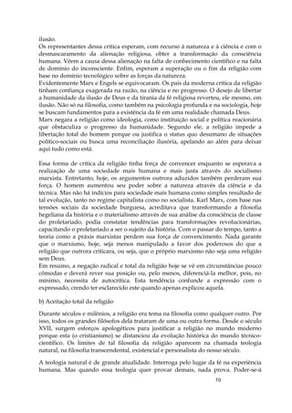 10
ilusão.
Os representantes dessa crítica esperam, com recurso à natureza e à ciência e com o
desmascaramento da alienação religiosa, obter a transformação da consciência
humana. Vêem a causa dessa alienação na falta de conhecimento científico e na falta
de domínio do inconsciente. Enfim, esperam a superação ou o fim da religião com
base no domínio tecnológico sobre as forças da natureza.
Evidentemente Marx e Engels se equivocaram. Os pais da moderna crítica da religião
tinham confiança exagerada na razão, na ciência e no progresso. O desejo de libertar
a humanidade da ilusão de Deus e da tirania da fé religiosa reverteu, ele mesmo, em
ilusão. Não só na filosofia, como também na psicologia profunda e na sociologia, hoje
se buscam fundamentos para a existência da fé em uma realidade chamada Deus.
Marx negara a religião como ideologia, como instituição social e política reacionária
que obstaculiza o progresso da humanidade. Segundo ele, a religião impede a
libertação total do homem porque ou justifica o status quo desumano de situações
político-sociais ou busca uma reconciliação ilusória, apelando ao além para deixar
aqui tudo como está.
Essa forma de crítica da religião tinha força de convencer enquanto se esperava a
realização de uma sociedade mais humana e mais justa através do socialismo
marxista. Entretanto, hoje, os argumentos outrora aduzidos também perderam sua
força. O homem aumentou seu poder sobre a natureza através da ciência e da
técnica. Mas não há indícios para sociedade mais humana como simples resultado de
tal evolução, tanto no regime capitalista como no socialista. Karl Marx, com base nas
tensões sociais da sociedade burguesa, acreditava que transformando a filosofia
hegeliana da história e o materialismo através de sua análise da consciência de classe
do proletariado, podia constatar tendências para transformações revolucionárias,
capacitando o proletariado a ser o sujeito da história. Com o passar do tempo, tanto a
teoria como a práxis marxistas perdem sua força de convencimento. Nada garante
que o marxismo, hoje, seja menos manipulado a favor dos poderosos do que a
religião que outrora criticara, ou seja, que o próprio marxismo não seja uma religião
sem Deus.
Em resumo, a negação radical e total da religião hoje se vê em circunstâncias pouco
cômodas e deverá rever sua posição ou, pelo menos, diferenciá-la melhor, pois, no
mínimo, necessita de autocrítica. Esta tendência confunde a expressão com o
expressado, crendo ter esclarecido este quando apenas explicou aquela.
b) Aceitação total da religião
Durante séculos e milênios, a religião era tema na filosofia como qualquer outro. Por
isso, todos os grandes filósofos dela trataram de uma ou outra forma. Desde o século
XVII, surgem esforços apologéticos para justificar a religião no mundo moderno
porque esta (o cristianismo) se distanciou da evolução histórica do mundo técnico-
científico. Os limites de tal filosofia da religião aparecem na chamada teologia
natural, na filosofia transcendental, existencial e personalista do nosso século.
A teologia natural é de grande atualidade. Interroga pelo lugar da fé na experiência
humana. Mas quando essa teologia quer provar demais, nada prova. Poder-se-á
 