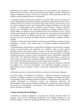 11
perguntar até que ponto a distância de Deus ou de sua ausência não expressam a
auto-reclusão do homem. A fé, como fundamento da religião, constitui também ato
íntegro e totalmente humano. Tem que se reconhecer como humanamente cheia de
sentido e intelectualmente honesta e responsável.
A teologia natural, marcada pela metafísica do século XVIII, parte da natureza da
razão compreendida de maneira teleológica, deduzindo afirmações materiais sobre a
essência de Deus, do mundo e do homem. Julga, desta maneira, poder fornecer, com
os meios e métodos da razão, novo fundamento à religião. Entretanto, isso não mais
convence à subjetividade critica moderna. Quis-se buscar verdades absolutas,
eternas, fora da história. Ora, depois da aplicação do método histórico-crítico à
própria Bíblia, tais objetivos não se justificam mais. Por sua abertura ao ser, a razão
conduz necessariamente à religião como expressão de uma dimensão transcendente
da existência humana. M. Blondel escreveu que "a expectativa de uma religião é
natural". Ora, toda a apologia da religião hoje deverá enfrentar o problema da histo-
ricidade.
O objetivo do método transcendental é mostrar que, sem reflexão consciente, pode-se
interpretar o homem como aberto para as verdades religiosas historicamente
mediadas.
A fundamentação existencialista e personalista da religião, em nosso século, também
assenta em pressupostos que perderam sua evidência. Após as duas guerras
mundiais tinham uma função crítica, ao menos na Europa. Na teologia católica, o
personalismo é um corretivo necessário ao menos para a neo-escolástica. A teologia
existencial tomou-se corretivo, entre os protestantes, para o liberalismo cultural dos
séculos XIX e XX. Entretanto limitam a religião a uma privatização e a privam, de
certo modo, do mundo socio econômico-político. Além disso, assumem atitude de
critica unilateralmente negativa para com a evolução técnico-científica.
Em resumo, esta tendência geralmente ocorre entre crentes que praticam a filosofia
da religião sob o sinal da concordância. Com diferentes estratégias, querem os
representantes dessa tendência mostrar a profunda solidariedade entre razão e
religião.
c) Descrição empírica e análise das diferentes concepções e instituições religiosas
Com Max Weber, E. Durkheim, Lévy-Bruhl e L. Strauss formaram-se grupos que
estudam as religiões do ponto de vista histórico, psicológico, sociológico, da análise
da linguagem, enfim, mediante pesquisas empíricas. Contentam-se com descrições e
análises detectando as estruturas comuns em fenômenos diferentes. Os
representantes desta corrente geralmente interpretam o mundo atual como resultado
do processo de secularização, contentando-se com afirmações meramente formais
sobre o fenômeno da religião.
Tarefas da Filosofia da Religião
A filosofia da religião atualmente se encontra em situação precária dentro do
conjunto. Não deve ser identificada simplesmente com religião filosófica ou com
filosofia religiosa. Trata-se de indagação filosófica que usa métodos filosóficos com
 
