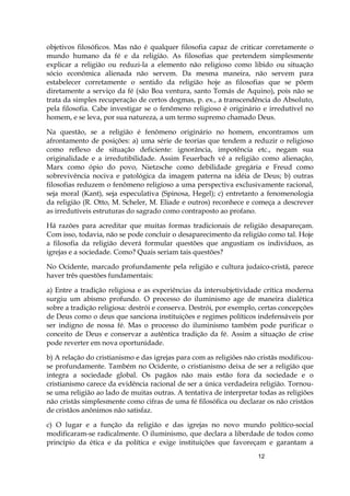 12
objetivos filosóficos. Mas não é qualquer filosofia capaz de criticar corretamente o
mundo humano da fé e da religião. As filosofias que pretendem simplesmente
explicar a religião ou reduzi-la a elemento não religioso como libido ou situação
sócio econômica alienada não servem. Da mesma maneira, não servem para
estabelecer corretamente o sentido da religião hoje as filosofias que se põem
diretamente a serviço da fé (são Boa ventura, santo Tomás de Aquino), pois não se
trata da simples recuperação de certos dogmas, p. ex., a transcendência do Absoluto,
pela filosofia. Cabe investigar se o fenômeno religioso é originário e irredutível no
homem, e se leva, por sua natureza, a um termo supremo chamado Deus.
Na questão, se a religião é fenômeno originário no homem, encontramos um
afrontamento de posições: a) uma série de teorias que tendem a reduzir o religioso
como reflexo de situação deficiente: ignorância, impotência etc., negam sua
originalidade e a irredutibilidade. Assim Feuerbach vê a religião como alienação,
Marx como ópio do povo, Nietzsche como debilidade gregária e Freud como
sobrevivência nociva e patológica da imagem paterna na idéia de Deus; b) outras
filosofias reduzem o fenômeno religioso a uma perspectiva exclusivamente racional,
seja moral (Kant), seja especulativa (Spinosa, Hegel); c) entretanto a fenomenologia
da religião (R. Otto, M. Scheler, M. Eliade e outros) reconhece e começa a descrever
as irredutíveis estruturas do sagrado como contraposto ao profano.
Há razões para acreditar que muitas formas tradicionais de religião desapareçam.
Com isso, todavia, não se pode concluir o desaparecimento da religião como tal. Hoje
a filosofia da religião deverá formular questões que angustiam os indivíduos, as
igrejas e a sociedade. Como? Quais seriam tais questões?
No Ocidente, marcado profundamente pela religião e cultura judaico-cristã, parece
haver três questões fundamentais:
a) Entre a tradição religiosa e as experiências da intersubjetividade crítica moderna
surgiu um abismo profundo. O processo do iluminismo age de maneira dialética
sobre a tradição religiosa: destrói e conserva. Destrói, por exemplo, certas concepções
de Deus como o deus que sanciona instituições e regimes políticos indefensáveis por
ser indigno de nossa fé. Mas o processo do iluminismo também pode purificar o
conceito de Deus e conservar a autêntica tradição da fé. Assim a situação de crise
pode reverter em nova oportunidade.
b) A relação do cristianismo e das igrejas para com as religiões não cristãs modificou-
se profundamente. Também no Ocidente, o cristianismo deixa de ser a religião que
integra a sociedade global. Os pagãos não mais estão fora da sociedade e o
cristianismo carece da evidência racional de ser a única verdadeira religião. Tornou-
se uma religião ao lado de muitas outras. A tentativa de interpretar todas as religiões
não cristãs simplesmente como cifras de uma fé filosófica ou declarar os não cristãos
de cristãos anônimos não satisfaz.
c) O lugar e a função da religião e das igrejas no novo mundo político-social
modificaram-se radicalmente. O iluminismo, que declara a liberdade de todos como
princípio da ética e da política e exige instituições que favoreçam e garantam a
 
