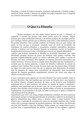 13
liberdade e o direito de todos os homens, questiona radicalmente a tradição antiga e
medieval. Neste mundo, a filosofia da religião tem papel enquanto dura a exigência
de conhecer criticamente a verdade religiosa.
OO QQuuee éé aa FFiilloossooffiiaa
Muitos estudantes não têm muita certeza quanto ao que é a filosofia; na
realidade, a maioria das pessoas sabe muito pouco acerca do assunto. Alguns
pensam que é uma combinação abstrusa e até mesmo perigosa de astrologia, psicolo-
gia e teologia. Outros pensam que os filósofos estão entre a elite intelectual, pessoas
de grande sabedoria. Este conceito exaltado da filosofia deve-se, pelo menos em
parte, ao fato de que é raramente estudada antes do nível de faculdade. Os
estudantes de escolas primárias e secundárias estudam matemática, literatura,
ciências, e história, mas não filosofia. Quando os estudantes entram na faculdade,
freqüentemente procuram evitar a filosofia por causa da sua alegada dificuldade.
Aqueles que acabam estudando a filosofia na faculdade descobrem que estão
discutindo questões técnicas de pouco ou nenhum valor prático evidente. Esta
aparente impraticabilidade parece ser motivo suficiente para rejeitar o estudo da
filosofia sem mais cerimônias. Este capítulo, no entanto, procurará demonstrar que
muitos temores e reservas iniciais a respeito desta disciplina não têm fundamento. é
verdade que, de muitas maneiras, o estudo da filosofia é diferente do estudo de
qualquer outra matéria. Não se pede da nossa parte que decoremos datas, fórmulas
ou regras (ou, pelo menos, estes não são os aspectos mais importantes do estudo).
Não há pesquisa de campo nem experiências de laboratório, nem necessidade
alguma de comprar quaisquer equipamentos técnicos tais como uma régua de
cálculo ou um microscópio.
O que é necessário para alguém ser um bom filósofo? Em várias ocasiões, todas as
pessoas filosofam. Este fato significa que um curso de filosofia não é uma tentativa
de ensinar alguma coletânea incomum de fatos, ou de fornecer uma habilidade
totalmente nova. É, pelo contrário, um esforço no sentido de ajudar o estudante a
melhorar uma capacidade que já possui e que, de vez em quando, exerce por conta
própria. Este filosofar ocorre sempre que alguém reflete, ou sobre as pressuposições
fundamentais do pensamento e da ação, ou sobre os fins para os quais a conduta da
vida humana deve ser dirigida.
Suponhamos que você e um amigo estejam debatendo a nutrição. Os dois expressam
preocupação porque o emprego generalizado de pesticidas e aditivos na produção de
gêneros alimentícios tem efeitos sérios e danosos sobre o corpo humano. Você
observa que o aumento da ocorrência do câncer na sociedade moderna tem conexão
direta com o crescente emprego de produtos químicos. Até esta altura, sua discussão
não tem sido filosófica, mas, sim, biológica. Então, porém, seu amigo observa que o
governo tem a responsabilidade de proibir a aplicação de tais agentes a gêneros
 