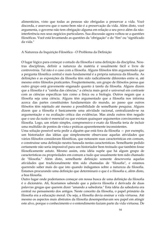 14
alimentícios, visto que todas as pessoas são obrigadas a preservar a vida. Você
discorda, e assevera que o sumo-bem não é a preservação da vida. Além disto, você
argumenta, o governo não tem obrigação alguma em relação a seu povo além da não-
interferência nos seus negócios particulares. Sua discussão agora voltou-se a questões
filosóficas. Você está levantando as questões da "obrigação" e do "fim" ou "significado
da vida."
A Natureza da Inquirição Filosófica - O Problema da Definição
O lugar lógico para começar o estudo da filosofia é uma definição da disciplina. Nou-
tras disciplinas, definir a natureza da matéria é usualmente fácil e livre de
controvérsia. Tal não é o caso com a filosofia. Alguns filósofos têm argumentado que
a pergunta filosófica central e mais fundamental é a própria natureza da filosofia. As
definições e as exposições da filosofia têm sido radicalmente diferentes entre si, até
mesmo entre filósofos praticantes. Freqüentemente, um grupo de filósofos pensa que
outro grupo está gravemente enganado quanto à tarefa da filosofia. Alguns dizem
que a filosofia é a "rainha das ciências," a ciência mais geral e universal em contraste
com as ciências específicas tais como a física ou a biologia. Outros negam que a
filosofia seja uma ciência. Alguns têm argumentado que a filosofia nos informa
acerca das partes constituintes fundamentais do mundo, ao passo que outros
filósofos têm rejeitado até mesmo a possibilidade de semelhante pesquisa. Alguns
dizem que a filosofia é basicamente uma atividade racional, centralizando-se na
argumentação e na avaliação crítica das evidências. Mas ainda outros têm negado
que o uso da razão é essencial ou que existam quaisquer argumentos convincentes na
filosofia. Logo, um relato simples, compreensivo e exato da filosofia teria de incluir
uma multidão de pontos de vista e práticas aparentemente inconsistentes.
Uma solução possível seria pedir a alguém que está fora da filosofia — por exemplo,
um historiador das idéias que simplesmente observasse aquelas atividades que
vários filósofos consideram filosóficas, que notassem suas características em comum,
e construísse uma definição neutra baseada nestas características. Semelhante pedido
certamente não seria impossível para um historiador bem treinado que também fosse
filosoficamente astuto. Mesmo assim, esta idéia supõe que há algum grupo de
características ou propriedades em comum a tudo que usualmente tem sido chamado
de "filosofia." Além disto, semelhante definição somente descreveria aquelas
atividades que tradicionalmente têm sido chamadas de "filosofia", e estamos
querendo saber mais do que isto quando indagamos sobre a natureza da filosofia.
Estamos procurando uma definição que determinará o que é a filosofia e, além disto,
a boa filosofia.
Outro lugar onde poderíamos começar em nossa busca de uma definição da filosofia
é o dicionário. Ali, ficaríamos sabendo que a palavra filosofia é derivada de duas
palavras gregas que querem dizer "amando a sabedoria." Esta idéia da sabedoria era
central no pensamento dos antigos. Neste conceito da filosofia, o papel primário da
filosofia era a educação moral. Ou seja, a filosofia devia ensinar a vida virtuosa. Até
mesmo os aspectos mais abstratos da filosofia desempenhavam seu papel em atingir
este alvo, porque o conhecimento e o entendimento faziam parte da vida virtuosa. De
 