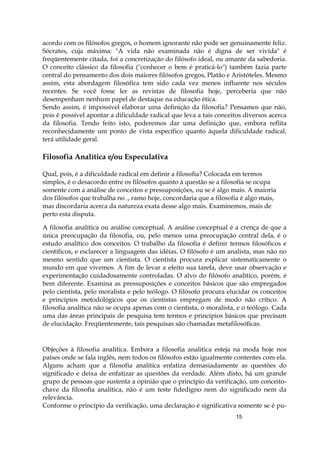 15
acordo com os filósofos gregos, o homem ignorante não pode ser genuinamente feliz.
Sócrates, cuja máxima: "A vida não examinada não é digna de ser vivida" é
freqüentemente citada, foi a concretização do filósofo ideal, ou amante da sabedoria.
O conceito clássico da filosofia ("conhecer o bem é praticá-lo") também fazia parte
central do pensamento dos dois maiores filósofos gregos, Platão e Aristóteles. Mesmo
assim, esta abordagem filosófica tem sido cada vez menos influente nos séculos
recentes. Se você fosse ler as revistas de filosofia hoje, perceberia que não
desempenham nenhum papel de destaque na educação ética.
Sendo assim, é impossível elaborar uma definição da filosofia? Pensamos que não,
pois é possível apontar a dificuldade radical que leva a tais conceitos diversos acerca
da filosofia. Tendo feito isto, poderemos dar uma definição que, embora reflita
reconhecidamente um ponto de vista específico quanto àquela dificuldade radical,
terá utilidade geral.
Filosofia Analítica e/ou Especulativa
Qual, pois, é a dificuldade radical em definir a filosofia? Colocada em termos
simples, é o desacordo entre os filósofos quanto à questão se a filosofia se ocupa
somente com a análise de conceitos e pressuposições, ou se é algo mais. A maioria
dos filósofos que trabalha no ., ramo hoje, concordaria que a filosofia é algo mais,
mas discordaria acerca da natureza exata desse algo mais. Examinemos, mais de
perto esta disputa.
A filosofia analítica ou análise conceptual. A análise conceptual é a crença de que a
única preocupação da filosofia, ou, pelo menos uma preocupação central dela, é o
estudo analítico dos conceitos. O trabalho da filosofia é definir termos filosóficos e
científicos, e esclarecer a linguagem das idéias. O filósofo é um analista, mas não no
mesmo sentido que um cientista. O cientista procura explicar sistematicamente o
mundo em que vivemos. A fim de levar a efeito sua tarefa, deve usar observação e
experimentação cuidadosamente controladas. O alvo do filósofo analítico, porém, é
bem diferente. Examina as pressuposições e conceitos básicos que são empregados
pelo cientista, pelo moralista e pelo teólogo. O filósofo procura elucidar os conceitos
e princípios metodológicos que os cientistas empregam de modo não crítico. A
filosofia analítica não se ocupa apenas com o cientista, o moralista, e o teólogo. Cada
uma das áreas principais de pesquisa tem termos e princípios básicos que precisam
de elucidação. Freqüentemente, tais pesquisas são chamadas metafilosóficas.
Objeções à filosofia analítica. Embora a filosofia analítica esteja na moda hoje nos
países onde se fala inglês, nem todos os filósofos estão igualmente contentes com ela.
Alguns acham que a filosofia analítica enfatiza demasiadamente as questões do
significado e deixa de enfatizar as questões da verdade. Além disto, há um grande
grupo de pessoas que sustenta a opinião que o princípio da verificação, um conceito-
chave da filosofia analítica, não é um teste fidedigno nem do significado nem da
relevância.
Conforme o princípio da verificação, uma declaração é significativa somente se é pu-
 