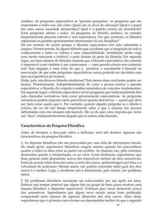 17
analítica. As perguntas especulativa às "grandes perguntas," as perguntas que são
importantes a todos nós, tais como: Quais são os alvos da educação? Qual é o papel
das artes numa sociedade democrática? Qual é o padrão correio da moralidade?
Estas perguntas afetam a todos. As perguntas da filosofia analítica, no entanto,
freqüentemente parecem estéreis e sem importância. Por que, portanto, os filósofos
rejeitariam as questões genuinamente interessantes da sua disciplina?
Há um número de razões porque a filosofia especulativa tem sido submetida a
ataques. Primeiramente, há alguns filósofos que acreditam que a integração de todo o
conhecimento e todos os valores é uma impossibilidade. Semelhante tarefa exige
uma mente onisciente e infalível, e pede demais da parte da filosofia. Em segundo
lugar, um bom número de filósofos sustenta que a filosofia especulativa não somente
é impossível como também é um contra-senso — uma pseudo-ciência sem conteúdo
real. Esta alegação é mais forte do que a primeira, e usualmente é baseada na
asseveração de que estas perguntas especulativas nunca poderão ser decididas com
base na experiência do homem.
Onde, pois, isto deixa os filósofos modernos? Pelo menos duas conclusões podem ser
tiradas. Primeiramente, independentemente de como a pessoa resolve a questão
especulativa, a filosofia diz respeito à análise sistemática de conceitos fundamentais.
Em segundo lugar; a filosofia especulativa inclui perguntas que tradicionalmente têm
sido chamadas normativas bem como genuinamente especulativas. As perguntas
normativas pedem respostas tanto prescritivas quanto descritivas — aquilo que deve
ser, bem como aquilo que é. Por exemplo, quando alguém pergunta se o aborto é
correio, ele ou ela não deseja simplesmente saber o que a maioria das pessoas
defrontadas com esta situação está fazendo. Ele ou ela quer uma resposta que inclui
um "deve", independentemente daquilo que os outros estão fazendo.
Características da Pesquisa Filosófica
Antes de terminar a discussão sobre a definição, será útil declarar algumas das
características da pesquisa filosófica.
1. As disputas filosóficas não são provocadas por uma falta de informações fatuais.
De modo geral, argumentos filosóficos surgem mesmo quando há concordância
quanto a todos os fatos entre as partes em conflito. As disputas são, pelo contrário,
desacordos quanto à interpretação, ou ao valor. Como ilustração, suponhamos que
duas pessoas estão disputando acerca dos respectivos méritos de dois automóveis.
Estão de acordo sobre itens tais como o custo dos carros, quilometragem por litro, e a
velocidade de aceleração. Mesmo assim, não podem concordar sobre qual dos dois
carros é o melhor. Logo, o problema não é diretamente, pelo menos, um problema
tatuai.
2. Os problemas filosóficos raramente são solucionados por um apelo aos fatos.
Embora seja sempre possível que algum fato ou grupo de fatos possa resolver uma
disputa filosófica, é altamente improvável. Voltemos para nosso desacordo acerca
dos automóveis. Suponhamos que algum novo estudo tatuai fosse publicado,
comparando certo número de aspectos diferentes dos dois carros. Além disto,
suponhamos que o primeiro carro tivesse um desempenho melhor do que o segundo
 