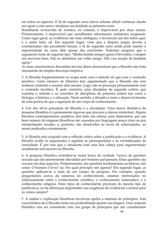 18
em todos os aspectos. O fã do segundo carro talvez achasse difícil continuar dando
seu apoio a este carro e mudasse sua lealdade ao primeiro carro.
Semelhante reviravolta de eventos, no entanto, é improvável por duas razões.
Primeiramente, é improvável que semelhantes informações unilaterais surgissem.
Como regra geral, as evidências são mais ambíguas, e favorecem um dos lados aqui,
e o outro lado, ali. Em segundo lugar, visto que a disputa surgiu devido a
considerações não puramente fatuais, o fã do segundo carro ainda pode manter a
superioridade do carro dele apesar das conclusões. Podemos imaginar que o
argumento fosse do seguinte tipo: "Minha família sempre guiou Chevrolets, e sempre
nos serviram bem. Não se abandona um velho amigo. Não vou mudar de lealdade
agora."
As duas características discutidas até esta altura demonstram que a filosofia não trata
meramente da simples descrição empírica.
3. A filosofia freqüentemente se ocupa mais com o método do que com o conteúdo
teorético. Certo número de filósofos tem argumentado que a filosofia não tem
nenhum conteúdo e assunto dela mesma. Logo, não se preocupa primariamente com
o conteúdo teorético. É, pelo contrário, uma disciplina da segunda ordem, que
examina o método e os conceitos de disciplinas da primeira ordem tais como a
biologia, a história, e a educação. Neste sentido, a filosofia é mais o desenvolvimento
de uma perícia do que a aquisição de um corpo de conhecimento.
4. Um dos alvos principais da filosofia é a elucidação. Uma marca distintiva da
pesquisa filosófica é o pensamento rigoroso que procura a clareza intelectual. Alguns
filósofos contemporâneos analíticos têm feito um esforço para demonstrar que um
bom número de enigmas filosóficos são causados por linguagem pouco clara ou por
interpretações erradas, e, portanto, são dissolvidos ao invés de solucionados, ao
serem analisados corretamente.
5. A filosofia está ocupada com a reflexão crítica sobre a justificação e a evidência. A
filosofia avalia os argumentos e aquilata as pressuposições e as reivindicações de
veracidade. É por isso que o estudante com uma boa cabeça para argumentação
usualmente terá sucesso na filosofia.
6. A pesquisa filosófica centraliza-se numa busca da verdade ^acerca de questões
cruciais que são perenemente discutidas por homens quê pensam. Estas questões são
cruciais em dois aspectos. Primeiramente, são questões fundamentais ou básicas, tais
como: O homem é livre? ou: Por qual princípio nós agimos? Em segundo lugar, as
questões aplicam-se a mais de um campo de pesquisa. Por exemplo, quando
perguntamos acerca da natureza do conhecimento, estamos interessados no
relacionamento entre o conhecimento científico, o conhecimento matemático, e o
conhecimento religioso. Estes tipos de conhecimento precisam do mesmo tipo de
justificativa, ou há diferenças importantes nas exigências de evidências e certeza para
os vários campos?
7. A análise e explicação filosóficas envolvem apelos a sistemas de princípios. Esta
característica dá à filosofia tanto sua profundidade quanto sua largura. Uma resposta
filosófica visa ser consistente com um grupo de princípios que são considerados
 