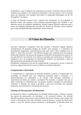 19
verdadeiros e que se aplicam aos fenômenos em pauta. O filósofo procura fornecer
respostas que apelam a um sistema de princípios, à luz dos quais o caso em pauta
possa ser explicado. Um exemplo claro disto é a explicação nomológica, ou da "lei
abrangente," na ciência.
8. Parte da filosofia ocupa-se com a natureza da "existência," ou da realidade. A
filosofia estuda não somente como sabemos (epistemologia) mas também o que
sabemos acerca da realidade (metafísica). Embora alguns filósofos sustentem que a
busca da realidade fundamental está além do alcance da filosofia, outros insistem
que é uma atividade filosófica importante, senão essencial.
OO VVaalloorr ddaa FFiilloossooffiiaa
devemos responder à pergunta: Para que estudar a filosofia? Alguns filósofos
considerariam tal pergunta indigna de receber uma resposta, e a indicativa da
mentalidade pragmática, norte-americana que quer saber: "Que vantagem tiro eu
disto?" e "Que bem me fará?" Tais filósofos diriam que a filosofia tem sua própria
justificação inerente; não precisa de qualquer justificativa instrumental ou externa. Se
um não-filósofo não entende nem estima as questões que interessam ao filósofo, o
problema é seu. As perguntas do não-filósofo indicam sua ignorância e falta de
apreciação pela sofisticação da mente humana.
Semelhante condenação com ares de superioridade é apressada e severa. é possível
enumerar alguns bons motivos para se dedicar ao estudo da filosofia.
Compreender a Sociedade
A compreensão e a apreciação da filosofia ajudarão a pessoa a compreender sua
sociedade. A filosofia tem uma influência profunda sobre a formação e o
desenvolvimento de instituições e de valores. Não devemos subestimar a
importância de idéias em moldar a sociedade. Por exemplo, o respeito com que se
trata o indivíduo e a liberdade são, em grande medida, o produto do pensamento
ocidental. A filosofia nos ajuda a perceber o que está envolvido nas "grandes
perguntas" que indivíduos e sociedades devem fazer.
Libertar do Preconceito e do Bairrismo
Os elementos críticos e aquilatadores da filosofia podem ajudar a libertar a pessoa
das garras do preconceito, do bairrismo, e do raciocínio inferior. Na reflexão
filosófica podemos colocar-nos à certa distância das nossas crenças e das crenças dos
outros, e enxergá-las com certo ceticismo. Leremos jornais e revistas de modo mais
crítico, o que nos deixará menos suscetíveis à propaganda. A filosofia pode nos
 