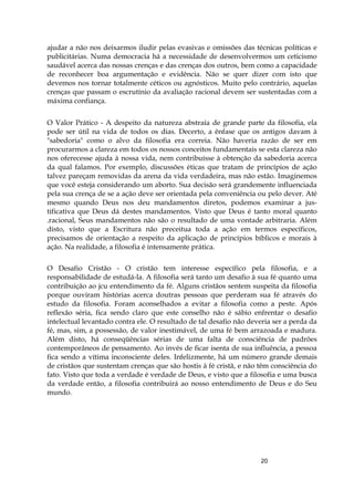 20
ajudar a não nos deixarmos iludir pelas evasivas e omissões das técnicas políticas e
publicitárias. Numa democracia há a necessidade de desenvolvermos um ceticismo
saudável acerca das nossas crenças e das crenças dos outros, bem como a capacidade
de reconhecer boa argumentação e evidência. Não se quer dizer com isto que
devemos nos tornar totalmente céticos ou agnósticos. Muito pelo contrário, aquelas
crenças que passam o escrutínio da avaliação racional devem ser sustentadas com a
máxima confiança.
O Valor Prático - A despeito da natureza abstraía de grande parte da filosofia, ela
pode ser útil na vida de todos os dias. Decerto, a ênfase que os antigos davam à
"sabedoria" como o alvo da filosofia era correia. Não haveria razão de ser em
procurarmos a clareza em todos os nossos conceitos fundamentais se esta clareza não
nos oferecesse ajuda à nossa vida, nem contribuísse à obtenção da sabedoria acerca
da qual falamos. Por exemplo, discussões éticas que tratam de princípios de ação
talvez pareçam removidas da arena da vida verdadeira, mas não estão. Imaginemos
que você esteja considerando um aborto. Sua decisão será grandemente influenciada
pela sua crença de se a ação deve ser orientada pela conveniência ou pelo dever. Até
mesmo quando Deus nos deu mandamentos diretos, podemos examinar a jus-
tificativa que Deus dá destes mandamentos. Visto que Deus é tanto moral quanto
.racional, Seus mandamentos não são o resultado de uma vontade arbitraria. Além
disto, visto que a Escritura não preceitua toda a ação em termos específicos,
precisamos de orientação a respeito da aplicação de princípios bíblicos e morais à
ação. Na realidade, a filosofia é intensamente prática.
O Desafio Cristão - O cristão tem interesse específico pela filosofia, e a
responsabilidade de estudá-la. A filosofia será tanto um desafio à sua fé quanto uma
contribuição ao jcu entendimento da fé. Alguns cristãos sentem suspeita da filosofia
porque ouviram histórias acerca doutras pessoas que perderam sua fé através do
estudo da filosofia. Foram aconselhados a evitar a filosofia como a peste. Após
reflexão séria, fica sendo claro que este conselho não é sábio enfrentar o desafio
intelectual levantado contra ele. O resultado de tal desafio não deveria ser a perda da
fé, mas, sim, a possessão, de valor inestimável, de uma fé bem arrazoada e madura.
Além disto, há conseqüências sérias de uma falta de consciência de padrões
contemporâneos de pensamento. Ao invés de ficar isenta de sua influência, a pessoa
fica sendo a vítima inconsciente deles. Infelizmente, há um número grande demais
de cristãos que sustentam crenças que são hostis à fé cristã, e não têm consciência do
fato. Visto que toda a verdade é verdade de Deus, e visto que a filosofia e uma busca
da verdade então, a filosofia contribuirá ao nosso entendimento de Deus e do Seu
mundo.
 