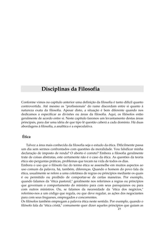 21
DDiisscciipplliinnaass ddaa FFiilloossooffiiaa
Conforme vimos no capítulo anterior uma definição da filosofia é tanto difícil quanto
controvertida. Até mesmo os "profissionais" do ramo discordam entre si quanto à
natureza exata da filosofia. Apesar disto, a situação é bem diferente quando nos
dedicamos a especificar as divisões ou áreas da filosofia. Aqui, os filósofos estão
geralmente de acordo entre si. Neste capítulo faremos um levantamento destas áreas
principais, para dar uma idéia de que tipo lê questão caberá a cada domínio. Há duas
abordagens à filosofia, a analítica e a especulativa.
Ética
Talvez a área mais conhecida da filosofia seja o estudo da ética. Dificilmente passa
um dia sem sermos confrontados com questões da moralidade. Vou falsificar minha
declaração de imposto de renda? O aborto é correto? Embora a filosofia geralmente
trate de coisas abstratas, este certamente não é o caso da ética. As questões da teoria
ética são perguntas práticas, problemas que tocam na vida de todos os dias.
Embora o uso que o filósofo faz do termo ética se assemelhe em muitos aspectos ao
uso comum da palavra, há, também, diferenças. Quando o homem do povo fala da
ética, usualmente se refere a uma coletânea de regras ou princípios mediante os quais
é ou permitido ou proibido de comportar-se de certas maneiras. Por exemplo,
quando falamos da "ética pastoral," geralmente nos referimos a regras ou princípios
que governam o comportamento do ministro para com seus paroquianos ou para
com outros ministros. Ou, se falamos da necessidade da "ética dos negócios,"
referimo-nos a um código que regula, ou que deve regular, as ações dos negociantes
para com seus fregueses, empregados e concorrentes.
Os filósofos também empregam a palavra ética neste sentido. Por exemplo, quando o
filósofo fala da "ética cristã," comumente quer dizer aqueles princípios que guiam as
 