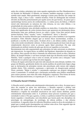 22
ações dos cristãos, princípios tais como aqueles registrados nos Dez Mandamentos e
no Sermão da Montanha. O filósofo, no entanto, também emprega a palavra num
sentido mais amplo. Mais geralmente, emprega o termo para denotar um campo da
filosofia. Aqui, a ética é uma - matéria teorética. Pode ser distinguida das normais
divisões da filosofia primariamente por aquilo acerca de que teoriza. Ao passo que o
epistemólogo teoriza acerca do conhecimento, e o esteta acerca da beleza, o filósofo
moral está interessado na natureza da vida virtuosa, no seu valor último, e na
propriedade de certas ações e estilos de vida.
A ética é parcialmente uma atividade analítica ou meta-ética. A meta-ética denota a
busca dos significados de certos termos-chaves que aparecem em declarações éticas,
declarações estas que atribuem louvor ou culpa a ações. Uma lista parcial destes
termos incluiria: "bom," "errado," "certo," "responsável," "deve," e "deveria."
Do outro lado, há muitos filósofos que sustentam que a ética também é um inquérito
normativo. Estes filósofos alegam que as teorias éticas recomendam, avaliam, e
justificam a escolha de certas ações. Avaliam alvos e, em última análise, modos de
vida como sendo moralmente valiosos. A ética está preocupada em fazer mais do que
simplesmente descrever como as pessoas agem. Quer preceituar. Ou seja: está
interessada em atribuir modos de ação que devem ser seguidos ou louvados.
Recentemente tem sido argumentado que princípios de ação universais ou absolutos
são impossíveis. As regras éticas, na melhor das hipóteses, dependem da situação ou
da cultura. Este conceito de ética é chamado de relativismo moral ou ético. Situation
Ethics, de Joseph Fletcher, é um bom exemplo deste tipo de filosofia moral. Segundo
Fletcher, "toda e qualquer coisa é certa ou errada, de acordo com a situação," tudo
depende de se a pessoa age na base do amor (ágape}.
A busca de regras universais de ação tem sido atacada de outra direção, também. Um
grupo de filósofos, geralmente dentro da escola analítica do positivismo lógico alega
que as declarações de princípios morais não preceituam, pelo menos não nalgum
sentido direto. Pelo contrário, expressam a aprovação ou desaprovação pessoal.
Dizer, portanto, "Matar é errado," é meramente expressar seu próprio desagrado
como o assassinato. É verdade que a declaração aconselha uma política semelhante
para outras pessoas, mas estas não estão obrigadas a aquiescer. Esta forma de teoria
ética é chamada emotivismo, e é exposta por A. J. Ayer e C. L. Stevenson.
A Filosofia Social E Política
A filosofia social e política está estreitamente relacionada com a ética. Ao passo que a
ética diz respeito às ações dos indivíduos, a filosofia especial e política está
interessada nas ações de um grupo ou sociedade. A grosso modo, as reflexões
filosóficas a respeito da sociedade encaixam-se em duas classes distintas, porém
estreitamente relacionadas entre si. A primeira classe procura examinar por que a
sociedade é como é. Por que a guerra, o crime, e a pobreza existem? Se estas reflexões
forem seguidas e classificadas, será descoberto que fazem parte das disciplinas da
psicologia, da antropologia, da sociologia, da ciência política, e das ciências
econômicas. A segunda classe de reflexões filosóficas sonda os alvos da sociedade e o
papel que o estado pode desempenhar em realizar estes alvos. Este segundo tipo de
pesquisa é chamado filosofia social ou política.
 