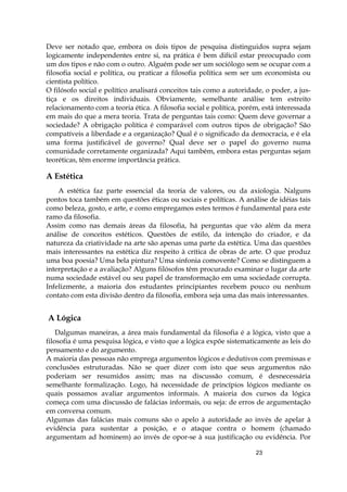 23
Deve ser notado que, embora os dois tipos de pesquisa distinguidos supra sejam
logicamente independentes entre si, na prática é bem difícil estar preocupado com
um dos tipos e não com o outro. Alguém pode ser um sociólogo sem se ocupar com a
filosofia social e política, ou praticar a filosofia política sem ser um economista ou
cientista político.
O filósofo social e político analisará conceitos tais como a autoridade, o poder, a jus-
tiça e os direitos individuais. Obviamente, semelhante análise tem estreito
relacionamento com a teoria ética. A filosofia social e política, porém, está interessada
em mais do que a mera teoria. Trata de perguntas tais como: Quem deve governar a
sociedade? A obrigação política é comparável com outros tipos de obrigação? São
compatíveis a liberdade e a organização? Qual é o significado da democracia, e é ela
uma forma justificável de governo? Qual deve ser o papel do governo numa
comunidade corretamente organizada? Aqui também, embora estas perguntas sejam
teoréticas, têm enorme importância prática.
A Estética
A estética faz parte essencial da teoria de valores, ou da axiologia. Nalguns
pontos toca também em questões éticas ou sociais e políticas. A análise de idéias tais
como beleza, gosto, e arte, e como empregamos estes termos é fundamental para este
ramo da filosofia.
Assim como nas demais áreas da filosofia, há perguntas que vão além da mera
análise de conceitos estéticos. Questões de estilo, da intenção do criador, e da
natureza da criatividade na arte são apenas uma parte da estética. Uma das questões
mais interessantes na estética diz respeito à crítica de obras de arte. O que produz
uma boa poesia? Uma bela pintura? Uma sinfonia comovente? Como se distinguem a
interpretação e a avaliação? Alguns filósofos têm procurado examinar o lugar da arte
numa sociedade estável ou seu papel de transformação em uma sociedade corrupta.
Infelizmente, a maioria dos estudantes principiantes recebem pouco ou nenhum
contato com esta divisão dentro da filosofia, embora seja uma das mais interessantes.
A Lógica
Dalgumas maneiras, a área mais fundamental da filosofia é a lógica, visto que a
filosofia é uma pesquisa lógica, e visto que a lógica expõe sistematicamente as leis do
pensamento e do argumento.
A maioria das pessoas não emprega argumentos lógicos e dedutivos com premissas e
conclusões estruturadas. Não se quer dizer com isto que seus argumentos não
poderiam ser resumidos assim; mas na discussão comum, é desnecessária
semelhante formalização. Logo, há necessidade de princípios lógicos mediante os
quais possamos avaliar argumentos informais. A maioria dos cursos da lógica
começa com uma discussão de falácias informais, ou seja: de erros de argumentação
em conversa comum.
Algumas das falácias mais comuns são o apelo à autoridade ao invés de apelar à
evidência para sustentar a posição, e o ataque contra o homem (chamado
argumentam ad hominem) ao invés de opor-se à sua justificação ou evidência. Por
 