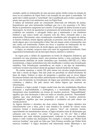 24
exemplo, apelar ao testemunho do meu pai para apoiar minha crença na rotação da
terra ou na existência de Papai Noel é um exemplo de um apelo à autoridade. Tal
apelo não é válido quando a "autoridade" não é qualificada para avaliar a questão em
pauta: meu pai não é um astrônomo, nem viu Papai Noel.
A falácia ad hominem pode ser comumente observada em tribunais de justiça.
Suponhamos que uma testemunha testifique que viu o réu assassinar o Sr. Silva.
Recita os pormenores sangrentos por extenso. O advogado de defesa levanta-se para
interrogá-la. Ao invés de questionar os pormenores do testemunho ou de apresentar
evidência em contrário, o advogado indica que a testemunha é um mentiroso
habitual e que estava tendo um romance com Da. Silva, tornando falso o seu
testemunho. Obviamente, estas considerações ressaltadas pelo advogado da defesa,
se fossem verídicas, teriam alguma aplicação ao processo, mas não demonstram, de
modo algum, que o seu testemunho é falso. São um ataque contra a testemunha, mas
não contra seu testemunho. Podem nos levar a suspeitar do testemunho da tes-
temunha, mas não comprovam, de modo algum, que seu testemunho é falso.
A lógica, no entanto, ocupa-se mais com casos de argumento formalizado. Estes
argumentos formalizados são de dois tipos básicos, dedutivo e indutivo.
As regras para a validez de argumentos na forma de silogismos dedutivos, que
consistem em uma premissa maior, uma premissa menor, e uma conclusão, foram
primeiramente definidas de modo sistemático por Aristóteles (383-322 a.C.). Mais
recentemente, a lógica aristoteliana tem sido modificada e recebeu uma formalização
simbólica. Esta formalização assemelha-se em muito a um tipo de matemática,
conforme revelará uma leitura atenta de qualquer manual moderno de lógica.
De muitas maneiras, o século XX, pelo menos nos círculos (anglo-americanos)
tem sido o século da lógica. Este fato pode ser percebido no desenvolvimento de
tipos de lógica. Embora os tipos de perguntas e questões que as novas lógicas
levantaram tenham sido discutidos anteriormente na história da filosofia, os filósofos
viram uma ferramenta na formalização da lógica que permitiria uma análise mais
cuidadosa e objetiva. Há pelo menos três destas lógicas que merecem ser
mencionadas.
A primeira é a lógica modal. A lógica modal trata das três modalidades filosóficas
principais: a impossibilidade, a contingência, e a necessidade. Alguns filósofos
interpretam estas modalidades em termos de mundos possíveis. "Impossibilidade"
significa que uma declaração é falsa em todos os mundos possíveis. "Necessidade"
significa que uma declaração é verdadeira em todos os mundos possíveis.
"Contingência" significa que uma proposição é verdadeira em pelo menos um
mundo possível.
As lógicas deôntica e doxástica são duas outras lógicas. A lógica deôntica tem
relacionamento com a ética, pois é uma tentativa no sentido de colocar numa
estrutura formal o funcionamento da palavra "deve" em contextos morais,
especialmente em mandamentos morais. A lógica doxástica trata de declarações que
começam com "eu penso", "eu creio," "ele pensa," ou "ele crê." Não é difícil
demonstrar que estas atitudes preposicionais, conforme às vezes são chamadas,
afeiam o valor verídico das declarações. Por exemplo, é verdade que "Walter Scott
escreveu Ivanhoé," mas pode ser falso que "João Fonseca acredita que Walter Scott
escreveu Ivanhoé." A lógica doxástica está interessada nestas diferenças e nas
 