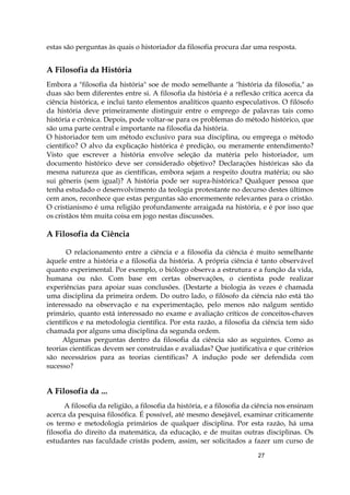27
estas são perguntas às quais o historiador da filosofia procura dar uma resposta.
A Filosofia da História
Embora a "filosofia da história" soe de modo semelhante a "história da filosofia," as
duas são bem diferentes entre si. A filosofia da história é a reflexão crítica acerca da
ciência histórica, e inclui tanto elementos analíticos quanto especulativos. O filósofo
da história deve primeiramente distinguir entre o emprego de palavras tais como
história e crônica. Depois, pode voltar-se para os problemas do método histórico, que
são uma parte central e importante na filosofia da história.
O historiador tem um método exclusivo para sua disciplina, ou emprega o método
científico? O alvo da explicação histórica é predição, ou meramente entendimento?
Visto que escrever a história envolve seleção da matéria pelo historiador, um
documento histórico deve ser considerado objetivo? Declarações históricas são da
mesma natureza que as científicas, embora sejam a respeito doutra matéria; ou são
sui gêneris (sem igual)? A história pode ser supra-histórica? Qualquer pessoa que
tenha estudado o desenvolvimento da teologia protestante no decurso destes últimos
cem anos, reconhece que estas perguntas são enormemente relevantes para o cristão.
O cristianismo é uma religião profundamente arraigada na história, e é por isso que
os cristãos têm muita coisa em jogo nestas discussões.
A Filosofia da Ciência
O relacionamento entre a ciência e a filosofia da ciência é muito semelhante
àquele entre a história e a filosofia da história. A própria ciência é tanto observável
quanto experimental. Por exemplo, o biólogo observa a estrutura e a função da vida,
humana ou não. Com base em certas observações, o cientista pode realizar
experiências para apoiar suas conclusões. (Destarte a biologia às vezes é chamada
uma disciplina da primeira ordem. Do outro lado, o filósofo da ciência não está tão
interessado na observação e na experimentação, pelo menos não nalgum sentido
primário, quanto está interessado no exame e avaliação críticos de conceitos-chaves
científicos e na metodologia científica. Por esta razão, a filosofia da ciência tem sido
chamada por alguns uma disciplina da segunda ordem.
Algumas perguntas dentro da filosofia da ciência são as seguintes. Como as
teorias científicas devem ser construídas e avaliadas? Que justificativa e que critérios
são necessários para as teorias científicas? A indução pode ser defendida com
sucesso?
A Filosofia da ...
A filosofia da religião, a filosofia da história, e a filosofia da ciência nos ensinam
acerca da pesquisa filosófica. É possível, até mesmo desejável, examinar criticamente
os termo e metodologia primários de qualquer disciplina. Por esta razão, há uma
filosofia do direito da matemática, da educação, e de muitas outras disciplinas. Os
estudantes nas faculdade cristãs podem, assim, ser solicitados a fazer um curso de
 
