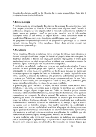 28
filosofia da educação cristã ou de filosofia da pregação evangelística. Tudo isto é
evidência da amplitude da filosofia.
A Epistemologia
A epistemologia, ou a investigação da origem e da natureza do conhecimento, é um
dos campos principais da filosofia Como conhecemos alguma coisa? Quando é
justificada a alegação de que alguém sabe? É possível o conhecimento indubitável
(certo) acerca de qualquer coisa? A percepção sensória nos dá informações
fidedignas acerca de um mundo de objetos físicos? Temos consciência direta do
mundo físico? Nossas percepções dos objetos são idênticas a esses objetos?
As perguntas da epistemologia não são as perguntas da psicologia ou da ciência
natural, embora, também certos resultados destas duas ciências possam ser
relevantes ao epistemólogo.
A Metafísica
Para o novato na filosofia, a metafísica parece ser, logo de início, o mais misterioso e
de mau presságio de todos os campos da filosofia. O próprio nome incita imagens de
doutrinas abstratas e difíceis. Na linguagem comum empregamos o termo para
teorias imaginativas ou místicas, que reforça a idéia de que o conteúdo e assunto da
metafísica é pura especulação com pouca importância prática.
A metafísica, na realidade, recebeu seu nome de um modo muito simples. O nome
provém de uma palavra grega que significa "depois da física”. O termo foi
introduzido no século l a.C. por Andrônico de Rodes para designar os livros sem
nome que apareceram depois da Física da Aristóteles na coleção original das suas
obras. Destarte, a matéria da metafísica era geralmente determinada pelo tipo de
problema que Aristóteles tratava nas seções que apareceram depois da sua Física.
Através do uso do termo, este veio a significar "além" do físico. Daí, a metafísica, pelo
menos para alguns filósofos, é o estudo do ser ou da realidade.
A palavra grega para "natureza" é physis, de onde obtemos nossa palavra física.
Metafísica é um nome apropriado para a matéria na coletânea dos escritos de
Aristóteles, porque, algum tempo antes de Platão, os filósofos gregos estavam
escrevendo obras chamadas Da Natureza. Nestes tratados havia muita coisa que hoje
colocaríamos na categoria da ciência natural. No entanto, também continham
especulações acerca dos elementos fundamentais do mundo que explicavam ou
causavam todos os fenômenos visíveis. Por exemplo, era alegado que os elementos
fundamentais da realidade poderiam ser reduzidos ao ar, ao fogo, à água, e à terra.
De acordo com os filósofos antigos, estes quatro elementos em combinação e
interação davam conta da totalidade da realidade. Os gregos não distinguiam entre
aquilo que hoje chamamos de ciência natural e o empreendimento mais especulativo;
nós tendemos a restringir o termo metafísica às explicações da realidade que vão
além de relatos científicos para investigarem a natureza da .realidade.
Há uma mudança sutil, porém relevante, da ênfase na metafísica em comparação
com a epistemologia. A epistemologia ocupa-se com as capacidades e as limitações
de quem sabe, ao passo que a metafísica trata da existência e da natreza daquilo que
 