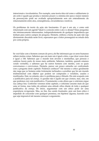 30
intencionais e involuntários. Por exemplo, uma teoria ética tal como o utilitarismo (o
ato certo é aquele que produz o máximo prazer e a mínima dor para o maior número
de pessoas},não pode ser avaliada apropriadamente sem um entendimento do
relacionamento entre atos, conseqüências, circunstâncias e motivos.
Os problemas da teoria da ação são fascinantes. O que é um ato, e como está
relacionado com um agente? Qual é a conexão entre o ato e o desejo? Estas perguntas
são intrinsecamente interessantes, independentemente de qualquer importância que
tenham para outros campos de pesquisa. Destarte, embora a teoria da ação não seja
diretamente discutida neste livro, esperamos que o leitor prosseguirá no estudo dela
por conta própria.
Se você falar com o homem comum do povo, ele lhe informará que os seres humanos
sabem muitas coisas. Sabemos que um mais um é igual a dois, e que doze vezes doze
é igual a 144. Sabemos que o mundo tem árvores e montanhas, que pessoas e
cadeiras fazem parte do nosso meio ambiente. Sabemos, também, quando estamos
vendo vermelho, e sabemos que há outros homens com mentes, com os quais
conversamos e convivemos. Destarte, parece um pouco estranho ser confrontado
com a pergunta deste capítulo: Podemos conhecer? Até mesmo o cético geralmente
não nega que os homens estão fortemente inclinados a acreditar que há um mundo
tridimensional com objetos que podem ser comprados e vendidos, usados e
reutilizados. Este, no entanto, não é o problema para o filósofo. Ele está ocupado com
a justificativa para tal crença. A questão não é aquilo em que cremos, mas, sim, em
que podemos crer com justificativa. É justamente a esta altura que o ceticismo ergue
sua cabeça feia. Conforme veremos neste capítulo, o ceticismo assume mais do que
uma só forma, mas todas ela adotam uma atitude célica diante de toda e qualquer
justificativa da crença. De início, argumentar com um cético pode ser uma
experiência revigorante. Mas, no fim, fica sendo frustrador, pois um bom cético é
impedido de concordar com qualquer premissa, em hipótese alguma, fazendo com
que seja impossível até mesmo começar o argumento.
 