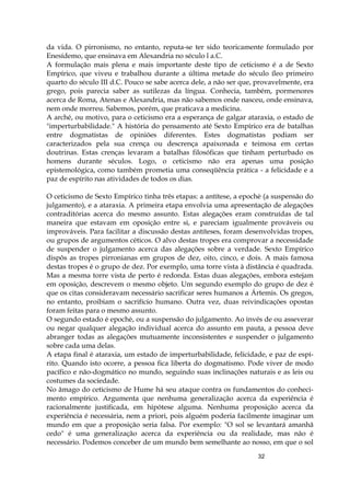 32
da vida. O pirronismo, no entanto, reputa-se ter sido teoricamente formulado por
Enesídemo, que ensinava em Alexandria no século l a.C.
A formulação mais plena e mais importante deste tipo de ceticismo é a de Sexto
Empírico, que viveu e trabalhou durante a última metade do século íleo primeiro
quarto do século III d.C. Pouco se sabe acerca dele, a não ser que, provavelmente, era
grego, pois parecia saber as sutilezas da língua. Conhecia, também, pormenores
acerca de Roma, Atenas e Alexandria, mas não sabemos onde nasceu, onde ensinava,
nem onde morreu. Sabemos, porém, que praticava a medicina.
A arché, ou motivo, para o ceticismo era a esperança de galgar ataraxia, o estado de
"imperturbabilidade." A história do pensamento até Sexto Empírico era de batalhas
entre dogmatistas de opiniões diferentes. Estes dogmatistas podiam ser
caracterizados pela sua crença ou descrença apaixonada e teimosa em certas
doutrinas. Estas crenças levaram a batalhas filosóficas que tinham perturbado os
homens durante séculos. Logo, o ceticismo não era apenas uma posição
epistemológica, como também prometia uma conseqüência prática - a felicidade e a
paz de espírito nas atividades de todos os dias.
O ceticismo de Sexto Empírico tinha três etapas: a antítese, a epochè (a suspensão do
julgamento), e a ataraxia. A primeira etapa envolvia uma apresentação de alegações
contraditórias acerca do mesmo assunto. Estas alegações eram construídas de tal
maneira que estavam em oposição entre si, e pareciam igualmente prováveis ou
improváveis. Para facilitar a discussão destas antíteses, foram desenvolvidas tropes,
ou grupos de argumentos céticos. O alvo destas tropes era comprovar a necessidade
de suspender o julgamento acerca das alegações sobre a verdade. Sexto Empírico
dispôs as tropes pirronianas em grupos de dez, oito, cinco, e dois. A mais famosa
destas tropes é o grupo de dez. Por exemplo, uma torre vista à distância é quadrada.
Mas a mesma torre vista de perto é redonda. Estas duas alegações, embora estejam
em oposição, descrevem o mesmo objeto. Um segundo exemplo do grupo de dez é
que os citas consideravam necessário sacrificar seres humanos a Ártemis. Os gregos,
no entanto, proibiam o sacrifício humano. Outra vez, duas reivindicações opostas
foram feitas para o mesmo assunto.
O segundo estado é epochè, ou a suspensão do julgamento. Ao invés de ou asseverar
ou negar qualquer alegação individual acerca do assunto em pauta, a pessoa deve
abranger todas as alegações mutuamente inconsistentes e suspender o julgamento
sobre cada uma delas.
A etapa final é ataraxia, um estado de imperturbabilidade, felicidade, e paz de espí-
rito. Quando isto ocorre, a pessoa fica liberta do dogmatismo. Pode viver de modo
pacífico e não-dogmático no mundo, seguindo suas inclinações naturais e as leis ou
costumes da sociedade.
No âmago do ceticismo de Hume há seu ataque contra os fundamentos do conheci-
mento empírico. Argumenta que nenhuma generalização acerca da experiência é
racionalmente justificada, em hipótese alguma. Nenhuma proposição acerca da
experiência é necessária, nem a priori, pois alguém poderia facilmente imaginar um
mundo em que a proposição seria falsa. Por exemplo: "O sol se levantará amanhã
cedo" é uma generalização acerca da experiência ou da realidade, mas não é
necessário. Podemos conceber de um mundo bem semelhante ao nosso, em que o sol
 