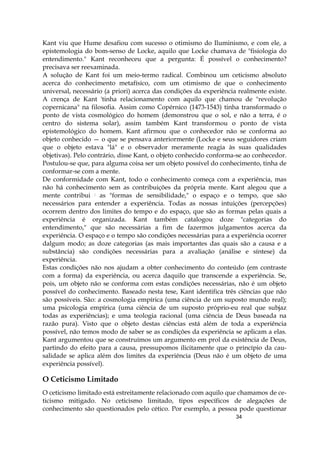 34
Kant viu que Hume desafiou com sucesso o otimismo do Iluminismo, e com ele, a
epistemologia do bom-senso de Locke, aquilo que Locke chamava de "fisiologia do
entendimento." Kant reconheceu que a pergunta: É possível o conhecimento?
precisava ser reexaminada.
A solução de Kant foi um meio-termo radical. Combinou um ceticismo absoluto
acerca do conhecimento metafísico, com um otimismo de que o conhecimento
universal, necessário (a priori) acerca das condições da experiência realmente existe.
A crença de Kant 'tinha relacionamento com aquilo que chamou de "revolução
copernicana" na filosofia. Assim como Copérnico (1473-1543) tinha transformado o
ponto de vista cosmológico do homem (demonstrou que o sol, e não a terra, é o
centro do sistema solar), assim também Kant transformou o ponto de vista
epistemológico do homem. Kant afirmou que o conhecedor não se conforma ao
objeto conhecido — o que se pensava anteriormente (Locke e seus seguidores criam
que o objeto estava "lá" e o observador meramente reagia às suas qualidades
objetivas). Pelo contrário, disse Kant, o objeto conhecido conforma-se ao conhecedor.
Postulou-se que, para alguma coisa ser um objeto possível do conhecimento, tinha de
conformar-se com a mente.
De conformidade com Kant, todo o conhecimento começa com a experiência, mas
não há conhecimento sem as contribuições da própria mente. Kant alegou que a
mente contribui : as "formas de sensibilidade," o espaço e o tempo, que são
necessários para entender a experiência. Todas as nossas intuições (percepções)
ocorrem dentro dos limites do tempo e do espaço, que são as formas pelas quais a
experiência é organizada. Kant também catalogou doze "categorias do
entendimento," que são necessárias a fim de fazermos julgamentos acerca da
experiência. O espaço e o tempo são condições necessárias para a experiência ocorrer
dalgum modo; as doze categorias (as mais importantes das quais são a causa e a
substância) são condições necessárias para a avaliação (análise e síntese) da
experiência.
Estas condições não nos ajudam a obter conhecimento do conteúdo (em contraste
com a forma) da experiência, ou acerca daquilo que transcende a experiência. Se,
pois, um objeto não se conforma com estas condições necessárias, não é um objeto
possível do conhecimento. Baseado nesta tese, Kant identifica três ciências que não
são possíveis. São: a cosmologia empírica (uma ciência de um suposto mundo real);
uma psicologia empírica (uma ciência de um suposto próprio-eu real que subjaz
todas as experiências); e uma teologia racional (uma ciência de Deus baseada na
razão pura). Visto que o objeto destas ciências está além de toda a experiência
possível, não temos modo de saber se as condições da experiência se aplicam a elas.
Kant argumentou que se construímos um argumento em prol da existência de Deus,
partindo do efeito para a causa, pressupomos ilicitamente que o princípio da cau-
salidade se aplica além dos limites da experiência (Deus não é um objeto de uma
experiência possível).
O Ceticismo Limitado
O ceticismo limitado está estreitamente relacionado com aquilo que chamamos de ce-
ticismo mitigado. No ceticismo limitado, tipos específicos de alegações de
conhecimento são questionados pelo cético. Por exemplo, a pessoa pode questionar
 