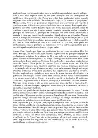35
as alegações de conhecimento feitas ou pelo metafísico especulativo ou pelo teólogo.
Não é nada fácil explicar como se faz para distinguir um fato averiguável. O
problema é simplesmente este. Parece que estas duas declarações estão fazendo
alegações acerca da realidade: "Está chovendo hoje"; e, "o absoluto é preguiçoso."
Mesmo assim, Ayer e os positivistas argumentam que a primeira diz respeito à
realidade, mas a última é uma pseuda-declaração, ou contra-senso. Para o positivista,
portanto, a questão é como discernir aquilo que é uma declaração genuína acerca da
realidade e aquela que não é. A ferramenta projetada para esta tarefa é chamada o
princípio da verificação. O princípio da verificação tem uma história importante e
variada, e passa por numerosas formulações e igual número de refutações. Mesmo
assim, o âmago do princípio da verificação é este: Qualquer declaração para a qual
não podemos declarar as condições que contariam em prol da sua verdade ou contra
ela, não é uma declaração acerca da realidade e, portanto, não pode ser
conhecimento. Dado o princípio da verificação, Ayer e outros argumentam que a
metafísica pode ser eliminada de uma vez por todas.
Antony Flew. Aquilo que Ayer e os positivistas fizeram com a metafísica, Flew fez
com a teologia. Ao passo que Ayer atacara a significância de qualquer alegação de
conhecimento religioso, foi o ataque de Flew que colocou a questão em primeiro
plano. Numa discussão registrada no artigo "Theology and Falsification" Flew conta
uma parábola de um jardineiro. Conta de dois exploradores que acham um jardim no
meio da floresta. Neste jardim há muitas flores e muitas ervas más. Um dos
exploradores alega que deve haver um jardineiro que cuida do terreno, ao passo que
o outro explorador o nega. Colocam um vigia, mas nada acontece. O explorador que
crê ainda afirma sua crença num jardineiro, mas sugere que o jardineiro é invisível.
Os dois exploradores estabelecem uma cerca de arame farpado eletrificado, e a
patrulham com sabujos. Mesmo assim, nada acontece. Os fios nunca se movimentam
e os sabujos nunca latem. O que crê mantém sua fé no jardineiro. O jardineiro,
conforme o argumento dele, é invisível, intangível, e insensível a choques elétricos.
Não tem cheiro algum, e não faz som algum, mas ama o jardim e cuida dele. Fi-
nalmente, o cético se desespera e pergunta ao crente de que maneiras seu jardineiro é
diferente de jardineiro nenhum.
Flew acha esta parábola uma ilustração excelente do argumento do teísta. O teísta
começa com aquilo que Flew chama "uma hipótese robusta que morre a morte de mil
qualificações." Considere o teísta que começa dizendo que Deus o ama. No caminho
para seul serviço, seu carro entra em pane. Ao chegar no serviço, seu chefe o demite.
A despeito de tudo isto, porém, continua a alegar que Deus o ama.
Flew argumenta que qualquer crença que é compatível com qualquer estado de
coisas não faz sentido, ou seja, qualquer crença que não é passível de ser comprovada
falsa é contra-senso. Flew declara que a crença que o teólogo tem em Deus não faz
sentido, visto que o teísta não permite que qualquer coisa na experiência conte contra
sua posição. A implicação clara de Flew é que se o teólogo permitisse a evidência em
contrário, a crença em Deus seria comprovada falsa. Destarte, de modo muito
semelhante ao de Ayer, Flew não aceita quaisquer alegações de conhecimento de
Deus. Segundo ele, tais alegações não são apenas falsas; são, de modo mais exato,
destituídas de sentido, ou contra-senso.
 