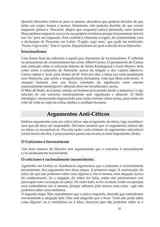 37
Quando Descartes voltou-se para si mesmo, descobriu que poderia duvidar de que
tinha um corpo, braços e pernas. Entretanto, não poderia duvidar de que existia
enquanto pensava. Descartes alegou que enquanto estava pensando, nem mesmo
Deus poderia enganá-lo acerca da sua própria existência porque forçosamente haverá
um "eu" para ser enganado. Esta verdade é chamada o cogito, de conformidade com
a declaração de Descartes em Latim: "Cogito, ergo sum," que pode ser traduzida:
"Penso, logo existo." Este é o ponto Arquimediano ao qual a dúvida levou Descartes.
Irracionalismo
Uma forma final do ceticismo é aquilo que chamamos de irracionalismo. É refletida
no pensamento de existencialistas tais como Albert Camus. O pensamento de Camus
está edificado sobre o ceticismo fideísta de Sõren Kierkegaard e Leon Shestov bem
como sobre o ceticismo de Nietzsche acerca da religião e dos valores objetivos.
Camus rejeita o "pulo para dentro da fé" feito por eles, e lança sua sorte juntamente
com Nietzsche, que aceita a insignificância derradeira, visto que Deus está morto. A
situação humana com sua busca constante de significado num mundo
essencialmente ininteligível e absurdo deve ser reconhecida e aceita.
O Mito de Sísifo, de Camus, retraía um homem procurando medir a natureza e o sig-
nificado de um universo essencialmente sem significado e absurdo. O Sísifo
mitológico, eternamente empurrando uma rocha enorme colina acima, para então ela
rolar de volta ao sopé da colina, tipifica a condição humana.
AArrgguummeennttooss AAnnttii--CCééttiiccooss
Embora argumentar com um cético talvez seja revigorante de início, logo reconhece-
mos que ele deve ser respondido. Devemos mostrar que os argumentos céticos são
ou falsos ou inconclusivos. Por esta razão, certo número de argumentos anti-céticos
foram desenvolvidos, e procuraremos passar em revista os mais importantes destes.
O Ceticismo é Inconsistente
Um bom número de filósofos tem argumentado que o ceticismo é racionalmente
e/ou praticamente inconsistente.
O ceticismo é racionalmente inconsistente.
Agostinho em Contra os Acadêmicos argumentou que o ceticismo é racionalmente
inconsistente. Seu argumento tem duas etapas. A primeira etapa: A asseveração do
cético de que não podemos saber coisa alguma é, em si mesma, uma alegação acerca
do conhecimento. Se a alegação do cético for falsa, então não precisaremos nos
preocupar com a acusação do cético. Do outro lado, se for verdade, então sua posição
será contraditória em si mesma, porque sabemos pelo menos uma coisa - que não
podemos saber coisa nenhuma.
A segunda etapa: Mas suponhamos que o cético responda, dizendo que entendemos
erroneamente a alegação dele. Não está alegando que a frase "Você não pode saber
coisa alguma" ou é verdadeira ou é falsa. Assevera que não podemos saber se é
 