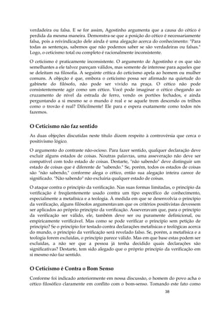 38
verdadeira ou falsa. E se for assim, Agostinho argumenta que a causa do cético é
perdida da mesma maneira. Demonstra-se que a posição do cético é necessariamente
falsa, pois a reivindicação dele ainda é uma alegação acerca do conhecimento: "Para
todas as sentenças, sabemos que não podemos saber se são verdadeiras ou falsas."
Logo, o ceticismo total ou completo é racionalmente inconsistente.
O ceticismo é praticamente inconsistente. O argumento de Agostinho e os que são
semelhantes a ele talvez pareçam válidos, mas somente de interesse para aqueles que
se deleitam na filosofia. A seguinte crítica do ceticismo apela ao homem ou mulher
comuns. A objeção é que, embora o ceticismo possa ser afirmado na quietude do
gabinete do filósofo, não pode ser vivido na praça. O cético não pode
consistentemente agir como um cético. Você pode imaginar o cético chegando ao
cruzamento de nível da estrada de ferro, vendo os portões fechados, e ainda
perguntando a si mesmo se o mundo é real e se aquele trem descendo os trilhos
como o trovão é real? Dificilmente! Ele para e espera exatamente como todos nós
fazemos.
O Ceticismo não faz sentido
As duas objeções discutidas neste título dizem respeito à controvérsia que cerca o
positivismo lógico.
O argumento do contraste não-ocioso. Para fazer sentido, qualquer declaração deve
excluir alguns estados de coisas. Noutras palavras, uma asseveração não deve ser
compatível com todo estado de coisas. Destarte, "não sabendo" deve distinguir um
estado de coisas que é diferente de "sabendo." Se, porém, todos os estados de coisas
são "não sabendo," conforme alega o cético, então sua alegação inteira carece de
significado. "Não sabendo" não excluiria qualquer estado de coisas.
O ataque contra o princípio da verificação. Nas suas formas limitadas, o princípio da
verificação é freqüentemente usado contra um tipo específico de conhecimento,
especialmente a metafísica e a teologia. À medida em que se desenvolvia o princípio
da verificação, alguns filósofos argumentavam que os critérios positivistas devessem
ser aplicados ao próprio princípio da verificação. Asseveravam que, para o princípio
da verificação ser válido, ele, também deve ser ou puramente definicional, ou
empiricamente verificável. Mas como se pode verificar o princípio sem petição de
princípio? Se o princípio for testado contra declarações metafísicas e teológicas acerca
do mundo, o princípio da verificação será revelado falso. Se, porém, a metafísica e a
teologia forem excluídas, o princípio parece válido. Mas em que base estas podem ser
excluídas, a não ser que a pessoa já tenha decidido quais declarações são
significativas? Destarte, tem sido alegado que o próprio princípio da verificação em
si mesmo não faz sentido.
O Ceticismo é Contra o Bom Senso
Conforme foi indicado anteriormente em nossa discussão, o homem do povo acha o
cético filosófico claramente em conflito com o bom-senso. Tomando este fato como
 