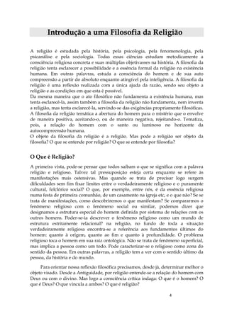 4
IInnttrroodduuççããoo aa uummaa FFiilloossooffiiaa ddaa RReelliiggiiããoo
A religião é estudada pela história, pela psicologia, pela fenomenologia, pela
psicanálise e pela sociologia. Todas essas ciências estudam metodicamente a
consciência religiosa concreta e suas múltiplas objetivasses na história. A filosofia da
religião tenta esclarecer a possibilidade e a essência formal da religião na existência
humana. Em outras palavras, estuda a consciência do homem e de sua auto
compreensão a partir do absoluto enquanto atingível pela inteligência. A filosofia da
religião é uma reflexão realizada com a única ajuda da razão, sendo seu objeto a
religião e as condições em que esta é possível.
Da mesma maneira que o ato filosófico não fundamenta a existência humana, mas
tenta esclarecê-la, assim também a filosofia da religião não fundamenta, nem inventa
a religião, mas tenta esclarecê-la, servindo-se das exigências propriamente filosóficas.
A filosofia da religião temática a abertura do homem para o mistério que o envolve
de maneira positiva, aceitando-o, ou de maneira negativa, rejeitando-o. Tematiza,
pois, a relação do homem com o santo ou luminoso no horizonte da
autocompreensão humana.
O objeto da filosofia da religião é a religião. Mas pode a religião ser objeto da
filosofia? O que se entende por religião? O que se entende por filosofia?
O Que é Religião?
A primeira vista, pode-se pensar que todos saibam o que se significa com a palavra
religião e religioso. Talvez tal pressuposição esteja certa enquanto se refere às
manifestações mais ostensivas. Mas quando se trata de precisar logo surgem
dificuldades sem fim fixar limites entre o verdadeiramente religioso e o puramente
cultural, folclórico social? O que, por exemplo, entre nós, é da essência religiosa
numa festa de primeira comunhão, de um casamento na igreja etc, e o que não? Se se
trata de manifestações, como descobriremos o que manifestam? Se compararmos o
fenômeno religioso com o fenômeno social ou similar, podemos dizer que
designamos a estrutura especial do homem definida por sistema de relações com os
outros homens. Poder-se-ia descrever o fenômeno religioso como um mundo de
estrutura estritamente relacional? na religião, no fundo de toda a situação
verdadeiramente religiosa encontra-se a referência aos fundamentos últimos do
homem: quanto à origem, quanto ao fim e quanto à profundidade. O problema
religioso toca o homem em sua raiz ontológica. Não se trata de fenômeno superficial,
mas implica a pessoa como um todo. Pode caracterizar-se o religioso como zona do
sentido da pessoa. Em outras palavras, a religião tem a ver com o sentido último da
pessoa, da história e do mundo.
Para orientar nossa reflexão filosófica precisamos, desde já, determinar melhor o
objeto visado. Desde a Antiguidade, por religião entende-se a relação do homem com
Deus ou com o divino. Mas logo a consciência crítica indaga: O que é o homem? O
que é Deus? O que vincula a ambos? O que é religião?
 