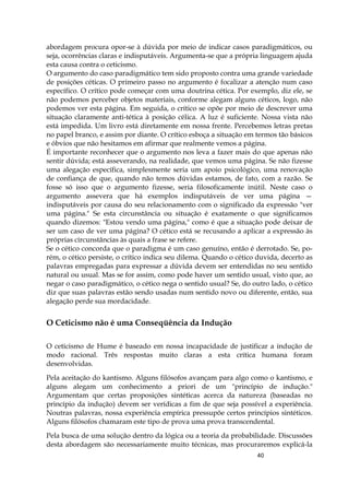 40
abordagem procura opor-se à dúvida por meio de indicar casos paradigmáticos, ou
seja, ocorrências claras e indisputáveis. Argumenta-se que a própria linguagem ajuda
esta causa contra o ceticismo.
O argumento do caso paradigmático tem sido proposto contra uma grande variedade
de posições céticas. O primeiro passo no argumento é focalizar a atenção num caso
específico. O crítico pode começar com uma doutrina cética. Por exemplo, diz ele, se
não podemos perceber objetos materiais, conforme alegam alguns céticos, logo, não
podemos ver esta página. Em seguida, o crítico se opõe por meio de descrever uma
situação claramente anti-tética à posição célica. A luz é suficiente. Nossa vista não
está impedida. Um livro está diretamente em nossa frente. Percebemos letras pretas
no papel branco, e assim por diante. O crítico esboça a situação em termos tão básicos
e óbvios que não hesitamos em afirmar que realmente vemos a página.
É importante reconhecer que o argumento nos leva a fazer mais do que apenas não
sentir dúvida; está asseverando, na realidade, que vemos uma página. Se não fizesse
uma alegação específica, simplesmente seria um apoio psicológico, uma renovação
de confiança de que, quando não temos dúvidas estamos, de fato, com a razão. Se
fosse só isso que o argumento fizesse, seria filosoficamente inútil. Neste caso o
argumento assevera que há exemplos indisputáveis de ver uma página —
indisputáveis por causa do seu relacionamento com o significado da expressão "ver
uma página." Se esta circunstância ou situação é exatamente o que significamos
quando dizemos: "Estou vendo uma página," como é que a situação pode deixar de
ser um caso de ver uma página? O cético está se recusando a aplicar a expressão às
próprias circunstâncias às quais a frase se refere.
Se o cético concorda que o paradigma é um caso genuíno, então é derrotado. Se, po-
rém, o cético persiste, o crítico indica seu dilema. Quando o cético duvida, decerto as
palavras empregadas para expressar a dúvida devem ser entendidas no seu sentido
natural ou usual. Mas se for assim, como pode haver um sentido usual, visto que, ao
negar o caso paradigmático, o cético nega o sentido usual? Se, do outro lado, o cético
diz que suas palavras estão sendo usadas num sentido novo ou diferente, então, sua
alegação perde sua mordacidade.
O Ceticismo não é uma Conseqüência da Indução
O ceticismo de Hume é baseado em nossa incapacidade de justificar a indução de
modo racional. Três respostas muito claras a esta crítica humana foram
desenvolvidas.
Pela aceitação do kantismo. Alguns filósofos avançam para algo como o kantismo, e
alguns alegam um conhecimento a priori de um "princípio de indução."
Argumentam que certas proposições sintéticas acerca da natureza (baseadas no
princípio da indução) devem ser verídicas a fim de que seja possível a experiência.
Noutras palavras, nossa experiência empírica pressupõe certos princípios sintéticos.
Alguns filósofos chamaram este tipo de prova uma prova transcendental.
Pela busca de uma solução dentro da lógica ou a teoria da probabilidade. Discussões
desta abordagem são necessariamente muito técnicas, mas procuraremos explicá-la
 