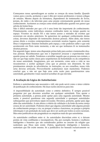43
Começamos nossa aprendizagem ao aceitar as crenças da nossa família. Quando
vamos para a escola, aceitamos o que é dito por nossos professores e nossos colegas
de estudos. Mesmo depois da formatura, dependemos do testemunho de livros,
jornais, do rádio e da televisão para uma porção extremamente grande do nosso
conhecimento. Aceitamos as crenças como sendo justificadas quando nos parece que
advêm de fontes boas.
Não é difícil entender por que a fé é uma fonte tão importante do conhecimento.
Primeiramente, como indivíduos estamos confinados tanto no tempo quanto no
espaço. Vivemos no século XX e não temos acesso a miríades de eventos que
ocorreram em séculos anteriores. Se quisermos ter qualquer conhecimento destas
coisas, devemos depender do testemunho doutras pessoas. Além disto, não temos
acesso direto a eventos contemporâneos ocorrendo noutros lugares, pois somente
Deus é onipresente. Estamos limitados pelo espaço, e não podemos saber o que está
acontecendo em Paris neste momento, a não ser que tenhamos fé no testemunho
doutras pessoas.
Em segundo lugar, temos uma disposição prima fade para aceitar o testemunho dou-
tras pessoas. Reconhecemos que nos é impossível arrazoar e experimentar tudo
quanto possa ser sabido. Tendemos a acreditar naquilo que as pessoas nos contam, a
não ser que haja razões claras para suspeitarmos da honestidade ou da competência
da nossa autoridade. Imaginemos, por um momento, como seria a vida se nos
recusássemos a aceitar qualquer coisa que as pessoas nos dissessem. Se não
prestássemos atenção às advertências, às instruções, ou aos conselhos, nossa vida
seria deveras arriscada. Provavelmente acabaríamos num manicômio. Podemos
concluir que, a não ser que haja uma certa razão para questionarmos uma
autoridade, geralmente é mais razoável acreditar do que duvidar.
A Avaliação da Lógica do Autoritarismo
Embora o autoritarismo seja necessário e útil, não pode servir como o único critério
de justificação do conhecimento. Há duas razões decisivas para isto.
A impossibilidade da autoridade como o critério definitivo. É sempre possível
perguntar por que devemos acreditar em qualquer autoridade. Para apoiar a
primeira autoridade, a pessoa pode apelar para uma segunda autoridade. Mesmo
assim, é possível questionar esta segunda autoridade e quaisquer autoridades
subsequentes que porventura sejam invocadas. Devemos, portanto, apelar para algo
além das autoridades. A esta altura o critério da validação e da fonte da nossa crença
cessou de ser autoridade. Podemos dizer que alguma autoridade sabe alguma porção
do conhecimento porque a viu, ou porque a testou e funcionou, ou porque a própria
informação é um postulado da razão que deve ser aceito por todos os seres racionais.
Mas estas justificativas são pragmáticas ou empíricas mais do que autoritárias.
As autoridades conflitam entre si. As autoridades discordam entre si, e deixam
pontos de vista conflitantes e incompatíveis. Há, por exemplo, homens e mulheres
inteligentes e honestos que são considerados peritos no assunto da religião que
sustentam que Deus nato existe. Outros, igualmente inteligentes e honestos,
sustentam que Ele existe mesmo. Se a justificativa for baseada exclusivamente no
 