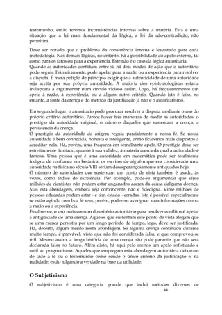 44
testemunho, então teremos inconsistências internas sobre a matéria. Esta é uma
situação que a lei mais fundamental da lógica, a lei da não-contradição, não
permitirá.
Deve ser notado que o problema da consistência interna é levantado para cada
metodologia. Nas demais lógicas, no entanto, há a possibilidade do apelo externo, tal
como para os fatos ou para a experiência. Este não é o caso da lógica autoritária.
Quando as autoridades conflitam entre si, há dois modos de ação que o autoritário
pode seguir. Primeiramente, pode apelar para a razão ou a experiência para resolver
a disputa. É mera petição de princípio exigir que a autenticidade de uma autoridade
seja aceita por sua própria autoridade. A maioria dos epistemologistas estaria
indisposta a argumentar num círculo vicioso assim. Logo, há freqüentemente um
apelo à razão, à experiência, ou a algum outro critério. Quando isto é feito, no
entanto, a fonte da crença e do método da justificação já não é o autoritarismo.
Em segundo lugar, o autoritário pode procurar resolver a disputa mediante o uso do
próprio critério autoritário. Parece haver três maneiras de medir as autoridades: o
prestígio da autoridade original; o número daqueles que sustentam a crença; a
persistência da crença.
O prestígio da autoridade de origem regula parcialmente a nossa fé. Se nossa
autoridade é bem conhecida, honesta e inteligente, então ficaremos mais dispostos a
acreditar nela. Há, porém, uma fraqueza em semelhante apelo. O prestígio deve ser
estreitamente limitado, quanto à sua validez, à matéria acerca da qual a autoridade é
famosa. Uma pessoa que é uma autoridade em matemática pode ser totalmente
indigna de confiança em botânica; os escritos de alguém que era considerado uma
autoridade na física no século VIII seriam desesperançosamente antiquados hoje.
O número de autoridades que sustentam um ponto de vista também é usado, às
vezes, como índice de excelência. Por exemplo, pode-se argumentar que vinte
milhões de cientistas não podem estar enganados acerca da causa dalguma doença.
Mas esta abordagem, embora seja convincente, não é fidedigna. Vinte milhões de
pessoas educadas podem estar - e têm estado - erradas. Isto é possível especialmente
se estão agindo com boa fé sem, porém, poderem averiguar suas informações contra
a razão ou a experiência.
Finalmente, o uso mais comum do critério autoritário para resolver conflitos é apelar
à antigüidade de uma crença. Aqueles que sustentam este ponto de vista alegam que
se uma crença persistiu por um longo período de tempo, logo, deve ser justificada.
Há, decerto, algum mérito nesta abordagem. Se alguma crença continuou durante
muito tempo, é provável, visto que não foi considerada falsa, e que comprovou-se
útil. Mesmo assim, a longa história de uma crença não pode garantir que não será
declarada falsa no futuro. Além disto, há aqui pelo menos um apelo sofisticado e
sutil ao pragmatismo. Aqueles que empregam esta abordagem autoritária deixaram
de lado a fé ou o testemunho como sendo o único critério da justificação e, na
realidade, estão julgando a verdade na base da utilidade.
O Subjetivismo
O subjetivismo é uma categoria grande que inclui métodos diversos de
 