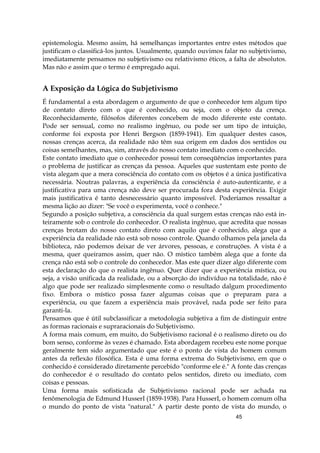 45
epistemologia. Mesmo assim, há semelhanças importantes entre estes métodos que
justificam o classificá-los juntos. Usualmente, quando ouvimos falar no subjetivismo,
imediatamente pensamos no subjetivismo ou relativismo éticos, a falta de absolutos.
Mas não e assim que o termo é empregado aqui.
A Exposição da Lógica do Subjetivismo
É fundamental a esta abordagem o argumento de que o conhecedor tem algum tipo
de contato direto com o que é conhecido, ou seja, com o objeto da crença.
Reconhecidamente, filósofos diferentes concebem de modo diferente este contato.
Pode ser sensual, como no realismo ingênuo, ou pode ser um tipo de intuição,
conforme foi exposta por Henri Bergson (1859-1941). Em qualquer destes casos,
nossas crenças acerca, da realidade não têm sua origem em dados dos sentidos ou
coisas semelhantes, mas, sim, através do nosso contato imediato com o conhecido.
Este contato imediato que o conhecedor possui tem conseqüências importantes para
o problema de justificar as crenças da pessoa. Aqueles que sustentam este ponto de
vista alegam que a mera consciência do contato com os objetos é a única justificativa
necessária. Noutras palavras, a experiência da consciência é auto-autenticante, e a
justificativa para uma crença não deve ser procurada fora desta experiência. Exigir
mais justificativa é tanto desnecessário quanto impossível. Poderíamos ressaltar a
mesma lição ao dizer: "Se você o experimenta, você o conhece."
Segundo a posição subjetiva, a consciência da qual surgem estas crenças não está in-
teiramente sob o controle do conhecedor. O realista ingênuo, que acredita que nossas
crenças brotam do nosso contato direto com aquilo que é conhecido, alega que a
experiência da realidade não está sob nosso controle. Quando olhamos pela janela da
biblioteca, não podemos deixar de ver árvores, pessoas, e construções. A vista é a
mesma, quer queiramos assim, quer não. O místico também alega que a fonte da
crença não está sob o controle do conhecedor. Mas este quer dizer algo diferente com
esta declaração do que o realista ingênuo. Quer dizer que a experiência mística, ou
seja, a visão unificada da realidade, ou a absorção do indivíduo na totalidade, não é
algo que pode ser realizado simplesmente como o resultado dalgum procedimento
fixo. Embora o místico possa fazer algumas coisas que o preparam para a
experiência, ou que fazem a experiência mais provável, nada pode ser feito para
garanti-la.
Pensamos que é útil subclassificar a metodologia subjetiva a fim de distinguir entre
as formas racionais e supraracionais do Subjetivismo.
A forma mais comum, em muito, do Subjetivismo racional é o realismo direto ou do
bom senso, conforme às vezes é chamado. Esta abordagem recebeu este nome porque
geralmente tem sido argumentado que este é o ponto de vista do homem comum
antes da reflexão filosófica. Esta é uma forma extrema do Subjetivismo, em que o
conhecido é considerado diretamente percebido "conforme ele é." A fonte das crenças
do conhecedor é o resultado do contato pelos sentidos, direto ou imediato, com
coisas e pessoas.
Uma forma mais sofisticada de Subjetivismo racional pode ser achada na
fenômenologia de Edmund HusserI (1859-1938). Para HusserI, o homem comum olha
o mundo do ponto de vista "natural." A partir deste ponto de vista do mundo, o
 
