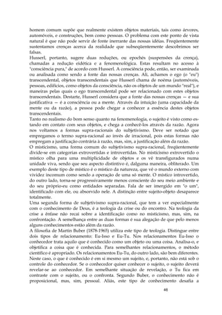 46
homem comum supõe que realmente existem objetos materiais, tais como árvores,
automóveis, e construções, bem como pessoas. O problema com este ponto de vista
natural é que não pode servir de fonte inerrante das nossas idéias. Freqüentemente
sustentamos crenças acerca da realidade que subseqüentemente descobrimos ser
falsas.
HusserI, portanto, sugere duas reduções, ou epochés (suspensões da crença),
chamadas a redução eidética e a fenomenológica. Estas resultam no acesso à
"consciência pura," de acordo com Husserl. A consciência pode, então, ser examinada
ou analisada como sendo a fonte das nossas crenças. Ali, achamos o ego (o "eu")
transcendental, objetos transcendentais que Husserl chama de noéma (automóveis,
pessoas, edifícios, como objetos da consciência, não os objetos de um mundo "real"), e
maneiras pelas quais o ego transcendental pode ser relacionado com estes objetos
transcendentais. Destarte, Husserl considera que a fonte das nossas crenças — e sua
justificativa — é a consciência ou a mente. Através da intuição (uma capacidade da
mente ou da razão), a pessoa pode chegar a conhecer a essência destes objetos
transcendentais.
Tanto no realismo do bom senso quanto na fenomenologia, o sujeito é visto como es-
tando em contato com seus objetos, e chega a conhecê-los através da razão. Agora
nos voltamos a formas supra-racionais do subjetivismo. Deve ser notado que
empregamos o termo supra-racional ao invés de irracional, pois estas formas não
empregam a justificação contrária à razão, mas, sim, a justificação além da razão.
O misticismo, uma forma comum do subjetivismo supra-racional, freqüentemente
divide-se em categorias extrovertidas e introvertidas. No misticismo extrovertido o
místico olha para uma multiplicidade de objetos e os vê transfigurados numa
unidade viva, sendo que seu aspecto distintivo é, dalguma maneira, obliterado. Um
exemplo deste tipo de místico é o místico da natureza, que vê o mundo externo com
vividez incomum como sendo a operação de uma só mente. O místico introvertido,
do outro lado, torna-se progressivamente menos consciente do seu meio ambiente e
do seu próprio-eu como entidades separadas. Fala de ser imergido em "o um",
identificado com ele, ou absorvido nele. A distinção entre sujeito-objeto desaparece
totalmente.
Uma segunda forma de subjetivismo supra-racional, que tem a ver especialmente
com o conhecimento de Deus, é a teologia da crise ou do encontro. Na teologia da
crise a ênfase não recai sobre a identificação como no misticismo, mas, sim, na
confrontação. A semelhança entre as duas formas é sua alegação de que pelo menos
alguns conhecimentos estão além da razão.
A filosofia de Martin Buber (1878-1965) utiliza este tipo de teologia. Distingue entre
dois tipos de relacionamento: Eu-Isso e Eu-Tu. Nos relacionamentos Eu-Isso o
conhecedor trata aquilo que é conhecido como um objeto ou uma coisa. Analisa-o, e
objetifica a coisa que é conhecida. Para semelhantes relacionamentos, o método
científico é apropriado. Os relacionamentos Eu-Tu, do outro lado, são bem diferentes.
Neste caso, o que é conhecido é em si mesmo um sujeito, e, portanto, não está sob o
controle do conhecedor. Se o conhecedor quiser conhecer o sujeito, o sujeito deverá
revelar-se ao conhecedor. Em semelhante situação de revelação, o Tu fica em
contraste com o sujeito, ou o confronta. Segundo Buber, o conhecimento não é
proposicional, mas, sim, pessoal. Aliás, este tipo de conhecimento desafia a
 