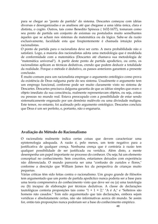 48
para se chegar ao "ponto de partida" do sistema. Descartes começou com idéias
diversas e desorganizadas e as analisou até que chegasse a uma idéia única, clara e
distinta, o cogito. Outros, tais como Benedito Spinoza ( 1632-1677), tomaram como
seu ponto de partida um conjunto de axiomas ou postulados muito semelhantes
àqueles que se acham nos sistemas da matemática ou da lógica. Sabe-se da razão
exclusivamente, faculdade esta que freqüentemente é chamada intuição pelos
racionalistas.
O ponto de partida para o racionalista deve ser certo. A mera probabilidade não o
satisfará. Logo, a maioria dos racionalistas adota uma metodologia que é modelada
de conformidade com a matemática (Descartes até chamava sua metodologia de
"matemática universal"). A partir deste ponto de partida apodíctico, ou certo, os
racionalistas aplicam as técnicas dedutivas, crendo que podem deduzir a totalidade
da realidade. Porque o método é dedutivo, os passos anteriores garantem a presente
conclusão.
É muito comum para um racionalista empregar o argumento ontológico como prova
da existência de Deus nalguma parte do seu sistema. Usualmente o argumento tem
um emprego funcional, conforme pode ser muito claramente visto no sistema de
Descartes. Descartes precisava dalguma garantia de que as idéias simples que eram o
objeto imediato da sua consciência, realmente representavam objetos, ou seja, coisas
ou pessoas no mundo real. Estava preocupado com a possibilidade de estar sendo
sistematicamente enganado por um demônio malévolo ou uma divindade maligna.
Este temor, no entanto, foi acalmado pelo argumento ontológico. Descartes concluiu
que Deus é um ser perfeito, e, portanto, não o enganaria.
Avaliação do Método do Racionalismo
O racionalista realmente indica certas coisas que devem caracterizar uma
epistemologia adequada. A razão é, pelo menos, um teste negativo para a
justificativa de qualquer crença. Nenhuma crença que é contrária à razão tem
qualquer possibilidade de ser justificada ou verídica. Além disto, a mente
desempenha um papel importante no processo do conhecer. Ou seja; há um elemento
conceptual no conhecimento. Sem conceitos, estaríamos deixados com experiência
não diferenciada. O mundo pareceria ser uma "confusão de zunidos e flores,"
conforme a descrição que William James fez da perspectiva de crianças muito
pequenas.
Várias críticas têm sido feitas contra o racionalismo. Um grupo grande de filósofos
tem argumentado que um ponto de partida apodíctico nunca poderia ser a base para
uma teoria compreensiva do conhecimento visto que deve ser ou (a) uma tautologia
ou (b) incapaz de elaboração por técnicas dedutivas. A classe de declarações
tautológicas conteria proposições tais como "1 + 1 = 2," "A é A," e "Solteiros são
homens não casados." Tem sido argumentado que tais declarações, embora sejam
verídicas e absolutamente certas, não são informativas acerca dó mundo. Se assim
for, então tais proposições nunca poderiam ser a base do conhecimento empírico.
 