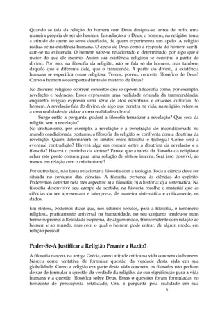 5
Quando se fala da relação do homem com Deus designa-se, antes de tudo, uma
maneira própria de ser do homem. Em relação a o Deus, o homem, na religião, toma
a atitude de quem se sente desafiado, de quem experimenta um apelo. A religião
realiza-se na existência humana. O apelo de Deus como a resposta do homem verifi-
cam-se na existência. O homem sabe-se relacionado e determinado por algo que é
maior do que ele mesmo. Assim sua existência religiosa se constitui a partir do
divino. Por isso, na filosofia da religião, não se fala só do homem, mas também
daquilo que é diferente dele, que o transcende. A partir do divino, a existência
humana se especifica como religiosa. Temos, porém, conceito filosófico de Deus?
Como o homem se comporta diante do mistério de Deus?
No discurso religioso ocorrem conceitos que se opõem à filosofia como, por exemplo,
revelação e redenção. Esses expressam uma realidade oriunda da transcendência,
enquanto religião expressa uma série de atos espirituais e criações culturais do
homem. A revelação fala do divino, de algo que penetra na vida; na religião; refere-se
a uma realidade de vida e a uma realidade cultural.
Surge então a pergunta: poderá a filosofia tematizar a revelação? Que será da
religião sem a revelação?
No cristianismo, por exemplo, a revelação e a penetração do incondicionado no
mundo condicionada portanto, a filosofia da religião se confronta com a doutrina da
revelação. Quem determinará os limites entre filosofia e teologia? Como será a
eventual contradição? Haverá algo em comum entre a doutrina da revelação e a
filosofia? Haverá o caminho da síntese? Parece que a tarefa da filosofia da religião é
achar este ponto comum para uma solução de síntese interna. Será isso possível, ao
menos em relação com o cristianismo?
Por outro lado, não basta relacionar a filosofia com a teologia. Toda a ciência deve ser
situada no conjunto das ciências. A filosofia pertence às ciências do espírito.
Poderemos detectar nela três aspectos: a) a filosofia; b) a história; c) a sistemática. Na
filosofia desenvolve seu campo de sentido; na história recolhe o material que as
ciências do ser apresentam e interpreta, de maneira sistemática e criticamente, os
dados.
Em síntese, podemos dizer que, nos últimos séculos, para a filosofia, o fenômeno
religioso, praticamente universal na humanidade, no seu conjunto tendeu-se num
termo supremo: a Realidade Suprema, de algum modo, transcendente com relação ao
homem e ao mundo, mas com o qual o homem pode entrar, de algum modo, em
relação pessoal.
Poder-Se-Á Justificar a Religião Perante a Razão?
A filosofia nasceu, na antiga Grécia, como atitude crítica na vida concreta do homem.
Nasceu como tentativa de formular questão da verdade desta vida em sua
globalidade. Como a religião era parte desta vida concreta, os filósofos não podiam
deixar de formular a questão da verdade da religião, de sua significação para a vida
humana e a questão filosófica sobre Deus. Essas o questões foram formuladas no
horizonte de pressuposta totalidade, Ora, a pergunta pela realidade em sua
 