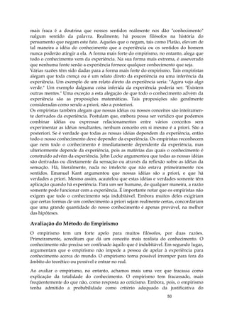 50
mais fraca é a doutrina que nossos sentidos realmente nos dão "conhecimento"
nalgum sentido da palavra. Realmente, há poucos filósofos na história do
pensamento que negam este fato. Aqueles que o negam, tais como Platão, elevam de
tal maneira a idéia do conhecimento que a experiência ou os sentidos do homem
nunca poderão atingir a ela. A forma mais forte do empirismo, no entanto, alega que
todo o conhecimento vem da experiência. Na sua forma mais extrema, é asseverado
que nenhuma fonte senão a experiência fornece qualquer conhecimento que seja.
Várias razões têm sido dadas para a forma mais forte do empirismo. Tais empiristas
alegam que toda crença ou é um relato direto da experiência ou uma inferência da
experiência. Um exemplo de um relato direto da experiência seria: "Agora vejo algo
verde." Um exemplo dalguma coisa inferida da experiência poderia ser: "Existem
outras mentes." Uma exceção a esta alegação de que todo o conhecimento advém da
experiência são as proposições matemáticas. Tais proposições são geralmente
consideradas como sendo a priori, não a posteriori.
Os empiristas também alegam que nossas idéias ou nossos conceitos são inteiramen-
te derivados da experiência. Postulam que, embora possa ser verídico que podemos
combinar idéias ou expressar relacionamentos entre vários conceitos sem
experimentar as idéias resultantes, nenhum conceito em si mesmo é a priori. São a
posteriori. Se é verdade que todas as nossas idéias dependem da experiência, então
todo o nosso conhecimento deve depender da experiência. Os empiristas reconhecem
que nem todo o conhecimento é imediatamente dependente da experiência, mas
ulteriormente depende da experiência, pois as matérias das quais o conhecimento é
construído advêm da experiência. John Locke argumentou que todas as nossas idéias
são derivadas ou diretamente da sensação ou através da reflexão sobre as idéias da
sensação. Há, literalmente, nada no intelecto que não estava primeiramente nos
sentidos. Emanuel Kant argumentou que nossas idéias são a priori, e que há
verdades a priori. Mesmo assim, acautelou que estas idéias e verdades somente têm
aplicação quando há experiência. Para um ser humano, de qualquer maneira, a razão
somente pode funcionar com a experiência. É importante notar que os empiristas não
exigem que todo o conhecimento seja indubitável. Embora muitos deles exigiriam
que certas formas de um conhecimento a priori sejam realmente certas, concordariam
que uma grande quantidade do nosso conhecimento é apenas provável, na melhor
das hipóteses.
Avaliação do Método do Empirismo
O empirismo tem um forte apelo para muitos filósofos, por duas razões.
Primeiramente, acreditam que dá um conceito mais realista do conhecimento. O
conhecimento não precisa ser confinado àquilo que é indubitável. Em segundo lugar,
argumentam que o empirismo não impede a pessoa de apelar à experiência para
conhecimento acerca do mundo. O empirismo torna possível irromper para fora do
âmbito do teorético ou possível e entrar no real.
Ao avaliar o empirismo, no entanto, achamos mais uma vez que fracassa como
explicação da totalidade do conhecimento. O empirismo tem fracassado, mais
freqüentemente do que não, como resposta ao ceticismo. Embora, pois, o empirismo
tenha admitido a probabilidade como critério adequado da justificativa do
 