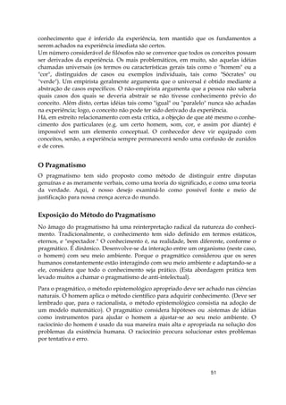 51
conhecimento que é inferido da experiência, tem mantido que os fundamentos a
serem achados na experiência imediata são certos.
Um número considerável de filósofos não se convence que todos os conceitos possam
ser derivados da experiência. Os mais problemáticos, em muito, são aquelas idéias
chamadas universais (os termos ou características gerais tais como o "homem" ou a
"cor", distinguidos de casos ou exemplos individuais, tais como "Sócrates" ou
"verde"). Um empirista geralmente argumenta que o universal é obtido mediante a
abstração de casos específicos. O não-empirista argumenta que a pessoa não saberia
quais casos dos quais se deveria abstrair se não tivesse conhecimento prévio do
conceito. Além disto, certas idéias tais como "igual" ou "paralelo" nunca são achadas
na experiência; logo, o conceito não pode ter sido derivado da experiência.
Há, em estreito relacionamento com esta crítica, a objeção de que até mesmo o conhe-
cimento dos particulares (e.g. um certo homem, som, cor, e assim por diante) é
impossível sem um elemento conceptual. O conhecedor deve vir equipado com
conceitos, senão, a experiência sempre permanecerá sendo uma confusão de zunidos
e de cores.
O Pragmatismo
O pragmatismo tem sido proposto como método de distinguir entre disputas
genuínas e as meramente verbais, como uma teoria do significado, e como uma teoria
da verdade. Aqui, é nosso desejo examiná-lo como possível fonte e meio de
justificação para nossa crença acerca do mundo.
Exposição do Método do Pragmatismo
No âmago do pragmatismo há uma reinterpretação radical da natureza do conheci-
mento. Tradicionalmente, o conhecimento tem sido definido em termos estáticos,
eternos, e "espectador." O conhecimento é, na realidade, bem diferente, conforme o
pragmático. É dinâmico. Desenvolve-se da interação entre um organismo (neste caso,
o homem) com seu meio ambiente. Porque o pragmático considerou que os seres
humanos constantemente estão interagindo com seu meio ambiente e adaptando-se a
ele, considera que todo o conhecimento seja prático. (Esta abordagem prática tem
levado muitos a chamar o pragmatismo de anti-intelectual).
Para o pragmático, o método epistemológico apropriado deve ser achado nas ciências
naturais. O homem aplica o método científico para adquirir conhecimento. (Deve ser
lembrado que, para o racionalista, o método epistemológico consistia na adoção de
um modelo matemático). O pragmático considera hipóteses ou .sistemas de idéias
como instrumentos para ajudar o homem a ajustar-se ao seu meio ambiente. O
raciocínio do homem é usado da sua maneira mais alta e apropriada na solução dos
problemas da existência humana. O raciocínio procura solucionar estes problemas
por tentativa e erro.
 