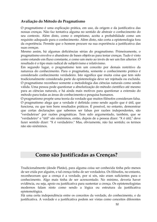 52
Avaliação do Método do Pragmatismo
O pragmatismo é uma explicação prática, em uso, da origem e da justificativa das
nossas crenças. Não faz tentativa alguma no sentido de abstrair o conhecimento do
seu contexto. Além disto, como o empirismo, aceita a probabilidade como um
requisito adequado para o conhecimento. Além disto, não corta a epistemologia fora
da experiência. Permite que o homem procure na sua experiência a justificativa das
suas crenças.
Mesmo assim, há algumas deficiências sérias do pragmatismo. Primeiramente, o
pragmatismo envolve o abandono de bases objetivas para testar crenças. Tudo é visto
como estando em fluxo constante, e como um meio ao invés de ser um fim ulterior. O
resultado é o tipo mais radical de subjetivismo e relativismo.
Em segundo lugar, o pragmatismo tem um conceito por demais restritivo da
natureza do conhecimento. Para o pragmatista, somente o conhecimento prático é
considerado conhecimento verdadeiro. Isto significa que muita coisa que tem sido
tradicionalmente considerada parte da epistemologia deve ser rejeitada ou excluída.
O pragmatismo reconhece somente a metodologia das ciências naturais como sendo
válida. Uma pessoa pode questionar a absolutização do método científico até mesmo
para as ciências naturais, e há ainda mais motivos para questionar a extensão do
método para todas as áreas do conhecimento e pesquisa humanos.
O pragmatismo propõe uma teoria da verdade que muitos filósofos consideram falsa.
O pragmatismo alega que a verdade é definida como sendo aquilo que é útil, que
funciona, ou que tem bons resultados práticos. É possível, no entanto, demonstrar
que certas declarações que sabemos ser falsas por razões independentes, são
"verdadeiras" por razões pragmáticas. Tem sido argumentado, também, que se
"verdadeiro" e "útil" são sinônimos, então, depois de a pessoa dizer: "X é útil," deve
fazer sentido dizer: "X é verdadeiro." Mas, obviamente, não faz sentido; os termos
não são sinônimos.
Como são Justificadas as Crenças?
Tradicionalmente (desde Platão), para alguma coisa ser conhecida tinha pelo menos
de ser crida por alguém, e tal crença tinha de ser verdadeira. Os filósofos, no entanto,
reconheceram que a crença é a verdade, por si sós, não eram suficientes para o
conhecimento. Algo mais tinha de ser acrescentado. No mínimo, deveria haver
evidência, ou seja, apoio ou justificativa para sustentar a crença. Os epistemologistas
modernos falam nisto como sendo a lógica ou estrutura da justificativa
epistemológica.
Há uma certa independência entre os conceitos da verdade, do conhecimento, e da
justificativa. A verdade e a justificativa podem ser vistas como conceitos diferentes
 
