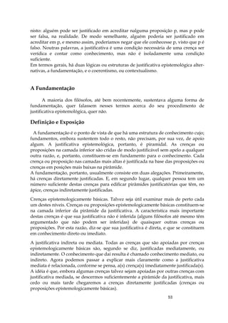 53
nisto: alguém pode ser justificado em acreditar nalguma proposição p, mas p pode
ser falsa, na realidade. De modo semelhante, alguém poderia ser justificado em
acreditar em p, e mesmo assim, poderíamos negar que ele conhecesse p, visto que p é
falso. Noutras palavras, a justificativa é uma condição necessária de uma crença ser
verídica e contar como conhecimento, mas não é isoladamente uma condição
suficiente.
Em termos gerais, há duas lógicas ou estruturas de justificativa epistemológica alter-
nativas, a fundamentação, e o coerentismo, ou contextualismo.
A Fundamentação
A maioria dos filósofos, até bem recentemente, sustentava alguma forma de
fundamentação, quer falassem nesses termos acerca do seu procedimento de
justificativa epistemológica, quer não.
Definição e Exposição
A fundamentação é o ponto de vista de que há uma estrutura de conhecimento cujo;
fundamentos, embora sustentem todo o resto, não precisam, por sua vez, de apoio
algum. A justificativa epistemológica, portanto, é piramidal. As crenças ou
proposições na camada inferior são cridas de modo justificável sem apelo a qualquer
outra razão, e, portanto, constituem-se em fundamento para o conhecimento. Cada
crença ou proposição nas camadas mais altas é justificada na base das proposições ou
crenças em posições mais baixas na pirâmide.
A fundamentação, portanto, usualmente consiste em duas alegações. Primeiramente,
há crenças diretamente justificadas. E, em segundo lugar, qualquer pessoa tem um
número suficiente destas crenças para edificar pirâmides justificatórias que têm, no
ápice, crenças indiretamente justificadas.
Crenças epistemologicamente básicas. Talvez seja útil examinar mais de perto cada
um destes níveis. Crenças ou proposições epistemologicamente básicas constituem-se
na camada inferior da pirâmide da justificativa. A característica mais importante
destas crenças é que sua justificativa não é inferida (alguns filósofos até mesmo têm
argumentado que não podem ser inferidas) de quaisquer outras crenças ou
proposições. Por esta razão, diz-se que sua justificativa é direta, e que se constituem
em conhecimento direto ou imediato.
A justificativa indireta ou mediata. Todas as crenças que são apoiadas por crenças
epistemologicamente básicas são, segundo se diz, justificadas mediatamente, ou
indiretamente. O conhecimento que daí resulta é chamado conhecimento mediato, ou
indireto. Agora podemos passar a explicar mais claramente como a justificativa
mediata é relacionada, conforme se pensa, a(s) crença(s) imediatamente justificada(s).
A idéia é que, embora algumas crenças talvez sejam apoiadas por outras crenças com
justificativa mediada, se descermos suficientemente a pirâmide da justificativa, mais
cedo ou mais tarde chegaremos a crenças diretamente justificadas (crenças ou
proposições epistemologicamente básicas).
 