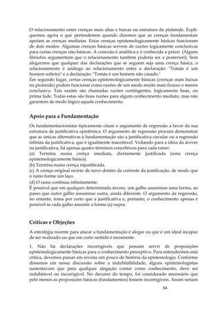 54
O relacionamento entre crenças mais altas e baixas na estrutura da pirâmide. Expli-
quemos agora o que pretendemos quando dizemos que as crenças fundamentais
apoiam as crenças mediatas. Estas crenças epistemologicamente básicas funcionam
de dois modos. Algumas crenças básicas servem de razões logicamente conclusivas
para certas crenças não-básicas. A conexão é analítica e é conhecida a priori. (Alguns
filósofos argumentam que o relacionamento também poderia ser a posteriori). Sem
alegarmos que qualquer das declarações que se seguem seja uma crença básica, o
relacionamento é análogo ao relacionamento entre a declaração: "Tomás é um
homem solteiro" e a declaração: "Tomás é um homem não casado."
Em segundo lugar, certas crenças epistemologicamente básicas (crenças mais baixas
na pirâmide) podem funcionar como razões de um modo muito mais frouxo e menos
conclusivo. Tais razões são chamadas razões contingentes, logicamente boas, ou
prima fade. Todas estas são boas razões para algum conhecimento mediato, mas não
garantem de modo lógico aquele conhecimento.
Apoio para a Fundamentação
Os fundamentacionistas tipicamente citam o argumento de regressão a favor da sua
estrutura de justificativa epistêmica. O argumento de regressão procura demonstrar
que as únicas alternativas à fundamentação são a justificativa circular ou a regressão
infinita da justificativa, que é igualmente inaceitável. Voltando para a idéia da árvore
na justificativa, há apenas quatro términos concebíveis para cada ramo:
(a) Termina numa crença imediata, diretamente justificada (uma crença
epistemologicamente básica).
(b) Termina numa crença injustificada.
(c) A crença original ocorre de novo dentro da corrente da justificação, de modo que
o ramo forme um laço.
(d) O ramo continua infinitamente.
É possível que em qualquer determinada árvore, um galho assumisse uma forma, ao
passo que outro galho assumisse outra, ainda diferente. O argumento da regressão,
no entanto, toma por certo que a justificativa e, portanto, o conhecimento apenas é
possível se cada galho assumir a forma (a) supra.
Críticas e Objeções
A estratégia recente para atacar a fundamentação é alegar ou que é um ideal incapaz
de ser realizado ou que em certo sentido é incoerente.
1. Não há declarações incorrigíveis que possam servir de proposições
epistemologicamente básicas para o conhecimento preceptivo. Para entendermos esta
crítica, devemos passar em revista um pouco de história da epistemologia. Conforme
dissemos em nossa discussão sobre a indubitabilidade, alguns epistemologistas
sustentavam que para qualquer alegação contar como conhecimento, deve ser
indubitável ou incorrigível. No decurso do tempo, foi considerado necessário que
pelo menos as proposições básicas (fundamentos) fossem incorrigíveis. Assim seriam
 