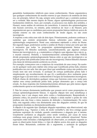 55
garantidos fundamentos infalíveis para nosso conhecimento. Hume argumentava
que qualquer conhecimento do mundo externo (o que chamava de matérias de fato)
era, em princípio, falível. Ou seja, sempre seria concebível que o contrário pudesse
ser a verdade. Mas mesmo depois de Hume, alguns epistemologistas procuravam
fundamentos infalíveis. Ayer, por exemplo, os procurava nos dados dos sentidos, e
Husseri, numa análise da estrutura da consciência. A maioria dos epistemologistas
não ficaram convictos, no entanto, pelas tentativas de Ayer e de Husseri, pois
argumentavam que os candidatos para serem proposições básicas infalíveis acerca do
mundo externo ou não eram conhecimento de modo algum, ou não eram
incorrigíveis.
A resposta a esta crítica tem sido de dois tipos. Primeiramente, podemos continuar a
sustentar que existem proposições básicas suficientes para edificar uma
epistemologia compreensiva. Neste caso, estaríamos rejeitando a crítica de Hume.
Em segundo lugar, poderíamos aceitar a análise de Hume e tomar por certo que não
é necessário que todas "as proposições epistemologicamente básicas sejam
incorrigíveis. Os filósofos sustentam, caracteristicamente, que algumas crenças
básicas são incorrigíveis (e. g., a matemática e a lógica) e que algumas não o são (e. g.,
o mundo externo). Destarte, o fundamentacionista contemporâneo John Pollock
divide proposições epistemologicamente básicas entre as que são incorrigíveis e as
que são prima fade justificadas (estas não são incorrigíveis). Outros filósofos chamam
esta classe de intrinsecamente aceitáveis ou críveis.
Por exemplo, começamos com a conjectura da veracidade de uma crença. Na ausên-
cia de qualquer razão para rejeitar esta crença que é justificada prima fade, estamos
justificados em crer nela. Isto não quer dizer que semelhante crença não poderia esta
errada nem não será revisada. A aceitação de crenças justificadas prima fade é
simplesmente um reconhecimento de que (1) a justificativa deve realmente parar
nalgum lugar e (2) nem todo o conhecimento é incapaz de fundamentos incorrigíveis.
Pollock chama de derrotadora qualquer crença que funciona como uma razão para
rejeitar uma crença justificada prima fade, porque demonstra que a crença está
errada. As duas respostas dos fundamentacionistas afirmam que pelo menos algum
conhecimento apoia-se em fundamentos indubitáveis.
2. Não há crenças diretamente justificadas que possam servir como proposições ou
crenças epistemologicamente básicas. A segunda objeção tem uma semelhança à
primeira, mas é um ataque mais sério contra a fundamentação). Respondendo à
primeira crítica, foi possível reconhecer a objeção e ainda manter o ponto de vista
(embora esta não fosse a única maneira de defender a fundamentação). Do outro
lado, esta segunda crítica visa diretamente uma das alegações centrais, de que há
proposições imediata ou diretamente justificadas.
A objeção é do seguinte tipo. Qualquer alegação espontânea, seja observacional, seja
introspectiva (e.g., "Aparece a mim, de modo vermelho"), não leva consigo quase
nenhuma suposição da verdade, quando consideramos a alegação por si mesma.
Usualmente aceitamos as alegações como sendo verídicas, por causa de nossa
confiança num grupo inteiro de suposições do meio ambiente situacional. Nestas
suposições estão incluídas a fidedignidade do observador, as condições segundo as
quais as observações foram feitas, e o tipo de objetos acerca dos quais as alegações
foram feitas. Resumindo, conforme diz o argumento, a aceitação de qualquer
 