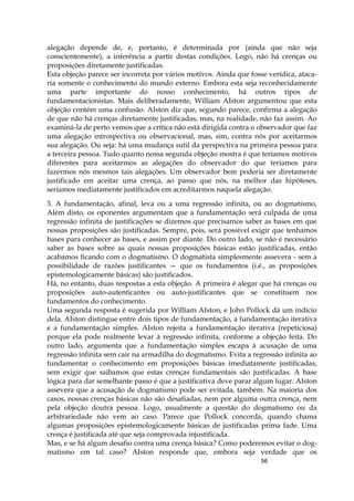 56
alegação depende de, e, portanto, é determinada por (ainda que não seja
conscientemente), a inferência a partir destas condições. Logo, não há crenças ou
proposições diretamente justificadas.
Esta objeção parece ser incorreta por vários motivos. Ainda que fosse verídica, ataca-
ria somente o conhecimento do mundo externo. Embora esta seja reconhecidamente
uma parte importante do nosso conhecimento, há outros tipos de
fundamentacionistas. Mais deliberadamente, William AIston argumentou que esta
objeção contém uma confusão. AIston diz que, segundo parece, confirma a alegação
de que não há crenças diretamente justificadas, mas, na realidade, não faz assim. Ao
examiná-la de perto vemos que a crítica não está dirigida contra o observador que faz
uma alegação introspectiva ou observacional, mas, sim, contra nós por aceitarmos
sua alegação. Ou seja: há uma mudança sutil da perspectiva na primeira pessoa para
a terceira pessoa. Tudo quanto nossa segunda objeção mostra é que teríamos motivos
diferentes para aceitarmos as alegações do observador do que teríamos para
fazermos nós mesmos tais alegações. Um observador bem poderia ser diretamente
justificado em aceitar uma crença, ao passo que nós, na melhor das hipóteses,
seríamos mediatamente justificados em acreditarmos naquela alegação.
3. A fundamentação, afinal, leva ou a uma regressão infinita, ou ao dogmatismo,
Além disto, os oponentes argumentam que a fundamentação será culpada de uma
regressão infinita de justificações se dizemos que precisamos saber as bases em que
nossas proposições são justificadas. Sempre, pois, será possível exigir que tenhamos
bases para conhecer as bases, e assim por diante. Do outro lado, se não é necessário
saber as bases sobre as quais nossas proposições básicas estão justificadas, então
acabamos ficando com o dogmatismo. O dogmatista simplesmente assevera - sem a
possibilidade de razões justificantes — que os fundamentos (i.é., as proposições
epistemologicamente básicas) são justificados.
Há, no entanto, duas respostas a esta objeção. A primeira é alegar que há crenças ou
proposições auto-autenticantes ou auto-justificantes que se constituem nos
fundamentos do conhecimento.
Uma segunda resposta é sugerida por William AIston, e John Pollock dá um indício
dela. AIston distingue entre dois tipos de fundamentação, a fundamentação iterativa
e a fundamentação simples. AIston rejeita a fundamentação iterativa (repeticiosa)
porque ela pode realmente levar à regressão infinita, conforme a objeção feita. Do
outro lado, argumenta que a fundamentação simples escapa à acusação de uma
regressão infinita sem cair na armadilha do dogmatismo. Evita a regressão infinita ao
fundamentar o conhecimento em proposições básicas imediatamente justificadas,
sem exigir que saibamos que estas crenças fundamentais são justificadas. A base
lógica para dar semelhante passo é que a justificativa deve parar algum lugar. AIston
assevera que a acusação de dogmatismo pode ser evitada, também. Na maioria dos
casos, nossas crenças básicas não são desafiadas, nem por alguma outra crença, nem
pela objeção doutra pessoa. Logo, usualmente a questão do dogmatismo ou da
arbitrariedade não vem ao caso. Parece que Pollock concorda, quando chama
algumas proposições epistemologicamente básicas de justificadas prima fade. Uma
crença é justificada até que seja comprovada injustificada.
Mas, e se há algum desafio contra uma crença básica? Como poderemos evitar o dog-
matismo em tal caso? AIston responde que, embora seja verdade que os
 