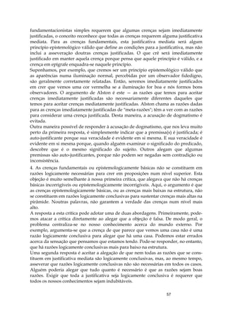 57
fundamentacionistas simples requerem que algumas crenças sejam imediatamente
justificadas, o conceito reconhece que todas as crenças requerem alguma justificativa
mediata. Para as crenças fundamentais, esta justificativa mediata será algum
princípio epistemológico válido que define as condições para a justificativa, mas não
inclui a asseveração doutras crenças justificadas. O que crê será imediatamente
justificado em manter aquela crença porque pensa que aquele princípio é válido, e a
crença em epígrafe enquadra-se naquele princípio.
Suponhamos, por exemplo, que cremos ser um princípio epistemológico válido que
as aparências numa iluminação normal, percebidas por um observador fidedigno,
são geralmente corretamente relatadas. Então, seremos imediatamente justificados
em crer que vemos uma cor vermelha se a iluminação for boa e nós formos bons
observadores. O argumento de AIston é este — as razões que temos para aceitar
crenças imediatamente justificadas são necessariamente diferentes daqueles que
temos para aceitar crenças mediatamente justificadas. AIston chama as razões dadas
para as crenças imediatamente justificadas de "meta-razões"; têm a ver com as razões
para considerar uma crença justificada. Desta maneira, a acusação de dogmatismo é
evitada.
Outra maneira possível de responder à acusação de dogmatismo, que nos leva muito
perto da primeira resposta, é simplesmente indicar que a premissa(s) é justificada; é
auto-justificante porque sua veracidade é evidente em si mesma. E sua veracidade é
evidente em si mesma porque, quando alguém examinar o significado do predicado,
descobre que é o mesmo significado do sujeito. Outros alegam que algumas
premissas são auto-justificantes, porque não podem ser negadas sem contradição ou
inconsistência.
4. As crenças fundamentais ou epistemologicamente básicas não se constituem em
razões logicamente necessárias para crer em proposições num nível superior. Esta
objeção é muito semelhante à nossa primeira crítica, que alegava que não há crenças
básicas incorrigíveis ou epistemologicamente incorrigíveis. Aqui, o argumento é que
as crenças epistemologicamente básicas, ou as crenças mais baixas na estrutura, não
se constituem em razões logicamente conclusivas para sustentar crenças mais altas na
pirâmide. Noutras palavras, não garantem a verdade das crenças num nível mais
alto.
A resposta a esta crítica pode adotar uma de duas abordagens. Primeiramente, pode-
mos atacar a crítica diretamente ao alegar que a objeção é falsa. De modo geral, o
problema centraliza-se no nosso conhecimento acerca do mundo externo. Por
exemplo, argumenta-se que a crença de que parece que vemos uma casa não é uma
razão logicamente conclusiva para alegar que há uma casa. Podemos estar errados
acerca da sensação que pensamos que estamos tendo. Pode-se responder, no entanto,
que há razões logicamente conclusivas mais para baixo na estrutura.
Uma segunda resposta é aceitar a alegação de que nem todas as razões que se cons-
tituem em justificativa mediata são logicamente conclusivas, mas, ao mesmo tempo,
asseverar que razões logicamente conclusivas não são necessárias em todos os casos.
Alguém poderia alegar que tudo quanto é necessário é que as razões sejam boas
razões. Exigir que toda a justificativa seja logicamente conclusiva é requerer que
todos os nossos conhecimentos sejam indubitáveis.
 