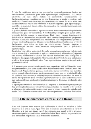 58
5. Não há suficientes crenças ou proposições epistemologicamente básicas ou
imediatamente justificadas para uma epistemologia compreensiva. As críticas
discutidas até esta altura podem ser respondidas favoravelmente ao
fundamentacionista, especialmente se nos dispusermos a adotar a posição mais
moderada. Estas últimas duas objeções, no entanto, são menos decisivas a favor ou
da fundamentação ou dos seus oponentes. A maneira segundo a qual a pessoa julga a
exatidão e a severidade destas críticas determinará se ela é uma fundamentacionista
ou uma coerentista.
A posição pode ser resumida da seguinte maneira. A estrutura defendida pelo funda-
mentacionista pode ser sustentável. A fundamentação simples pode evitar tanto a
regressão infinita quanto o dogmatismo. Pode haver crenças imediatamente
justificadas, e crenças numa posição mais baixa na estrutura epistêmica que possam
servir de razões para crenças mais altas na estrutura. Mas é argumentado que não há
crenças epistemologicamente básicas ou imediatamente justificadas para servir de
fundamento para todos os tipos do conhecimento. Destarte, alega-se, a
fundamentação fracassa como estrutura compreensiva para a justificativa
epistemológica.
Para julgar esta crítica, teríamos de formular uma epistemologia para cada área do
conhecimento (e.g., a matemática, a lógica, a ciência natural, a história, etc.) segundo
um modelo fundamental e avaliar sua eficácia. Semelhante tarefa ultrapassa as
limitações de espaço deste capítulo. Mesmo assim, John Pollock fez esta tentativa no
seu livro Knowledge and Justifícation. É seu argumento que fundamentos suficientes
podem ser achados.
6. A sobrecarga de teorias torna impossíveis as proposições básicas. Esta crítica brota,
em grande medida, das idéias dos filósofos da ciência tais como Thomas Kuhn e Paul
Feyerabend. Argumentaram que nada existe como a pura experiência ou o puro fato
contra os quais talvez tenhamos que testar nossas crenças para ver se são justificadas
ou verídicas. Pelo contrário, é a teoria (um quadro do mundo) que opera em todos os
níveis da experiência. Estes filósofos argumentaram que a teoria determina aquilo
que será considerado um fato; teorias alternativas acerca do mundo produzirão fatos
diferentes.
A aplicação desta tese à fundamentação é a seguinte. A fundamentação requer que
haja proposições básicas que são diretamente justificadas. No entanto, se for verdade
a sobrecarga de idéias, então parecerá que todas as nossas crenças são afetadas pela
teoria. Daí, a distinção entre os níveis inferiores e superiores da pirâmide desmorona.
OO RReellaacciioonnaammeennttoo eennttrree aa FFéé ee aa RRaazzããoo
Uma das questões mais básicas que confrontam o cristão na filosofia é como
relacionar a fé com a razão. Que papel tem a revelação em determinar a verdade
filosófica, se é que tem algum papel? Inversamente, que papel, se tiver algum, a
razão desempenha em determinar a verdade divina? Estas não são perguntas fáceis,
e os cristãos têm respondido a elas de maneiras diferentes.
 