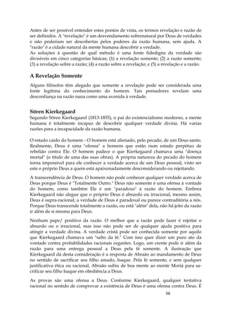 59
Antes de ser possível entender estes pontos de vista, os termos revelação e razão de
ser definidos. A "revelação" é um desvendamento sobrenatural por Deus de verdades
e não poderiam ser descobertas pelos poderes da razão humana, sem ajuda. A
"razão" é a cidade natural da mente humana descobrir a verdade.
As soluções à questão de qual método é uma fonte fidedigna da verdade são
divisíveis em cinco categorias básicas; (1) a revelação somente; (2) a razão somente;
(3) a revelação sobre a razão; (4) a razão sobre a revelação; e (5) a revelação e a razão.
A Revelação Somente
Alguns filósofos têm alegado que somente a revelação pode ser considerada uma
fonte legítima do conhecimento do homem. Tais pensadores revelam uma
desconfiança na razão nana como uma avenida à verdade.
Sören Kierkegaard
Segundo Sören Kierkegaard (1813-1855), o pai do existencialismo moderno, a mente
humana é totalmente incapaz de descobrir qualquer verdade divina. Há varias
razões para a incapacidade da razão humana.
O estado caído do homem - O homem está alienado, pelo pecado, de um Deus santo.
Realmente, Deus é uma "ofensa" a homens que estão num estado perpétuo de
rebelião contra Ele. O homem padece o que Kierkegaard chamava uma "doença
mortal" (o título de uma das suas obras). A própria natureza do pecado do homem
torna impossível para ele conhecer a verdade acerca de um Deus pessoal, visto ser
este o próprio Deus a quem está apaixonadamente desconsiderando ou rejeitando.
A transcendência de Deus. O homem não pode conhecer qualquer verdade acerca de
Deus porque Deus é "Totalmente Outro." Deus não somente é uma ofensa à vontade
do homem, como também Ele é um "paradoxo" à razão do homem. Embora
Kierkegaard não alegue que o próprio Deus é absurdo ou irracional, mesmo assim,
Deus é supra-racional; a verdade de Deus é paradoxal ou parece contraditória a nós.
Porque Deus transcende totalmente a razão, ou está "além" dela, não há jeito da razão
ir além de si mesma para Deus.
Nenhum pape/ positivo da razão. O melhor que a razão pode fazer é rejeitar o
absurdo ou o irracional, mas isso não pode ser de qualquer ajuda positiva para
atingir a verdade divina. A verdade cristã pode ser conhecida somente por aquilo
que Kierkegaard chamava um "salto da fé." Com isso quer dizer um puro ato da
vontade contra probabilidades racionais cegantes. Logo, um crente pode ir além da
razão para uma entrega pessoal a Deus pela fé somente. A ilustração que
Kierkegaard dá desta consideração é a resposta de Abraão ao mandamento de Deus
no sentido de sacrificar seu filho amado, Isaque. Pela fé somente, e sem qualquer
justificativa ética ou racional, Abraão subiu de boa mente ao monte Moriá para sa-
crificar seu filho Isaque em obediência a Deus.
As provas são uma ofensa a Deus. Conforme Kierkegaard, qualquer tentativa
racional no sentido de comprovar a existência de Deus é uma ofensa contra Deus. É
 