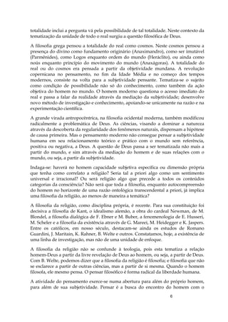 6
totalidade inclui a pergunta vá pela possibilidade de tal totalidade. Neste contexto da
tematização da unidade de todo o real surgiu a questão filosófica de Deus.
A filosofia grega pensou a totalidade do real como cosmos. Neste cosmos pensou a
presença do divino como fundamento originário (Anaximandro), como ser imutável
(Parmênides), como Logos enquanto ordem do mundo (Heráclito), ou ainda como
noús enquanto princípio do movimento do mundo (Anaxágoras). A totalidade do
real ou do cosmos era pensada a partir da objetividade mundana. A revolução
copernicana no pensamento, no fim da Idade Média e no começo dos tempos
modernos, consiste na volta para a subjetividade pensante. Tematiza-se o sujeito
como condição de possibilidade não só do conhecimento, como também da ação
objetiva do homem no mundo. O homem moderno questiona o acesso imediato do
real e passa a falar da realidade através da mediação da subjetividade; desenvolve
novo método de investigação e conhecimento, apoiando-se unicamente na razão e na
experimentação científica.
A grande virada antropocêntrica, na filosofia ocidental moderna, também modificou
radicalmente a problemática de Deus. As ciências, visando a dominar a natureza
através da descoberta da regularidade dos fenômenos naturais, dispensam a hipótese
de causa primeira. Mas o pensamento moderno não consegue pensar a subjetividade
humana em seu relacionamento teórico e prático com o mundo sem referência,
positiva ou negativa, a Deus. A questão de Deus passa a ser tematizada não mais a
partir do mundo, e sim através da mediação do homem e de suas relações com o
mundo, ou seja, a partir da subjetividade.
Indaga-se: haverá no homem capacidade subjetiva específica ou dimensão própria
que tenha como correlato a religião? Seria tal a priori algo como um sentimento
universal e irracional? Ou será religião algo que precede a todos os conteúdos
categorias da consciência? Não será que toda a filosofia, enquanto autocompreensão
do homem no horizonte de uma razão ontológica transcendental a priori, já implica
uma filosofia da religião, ao menos de maneira a temática?
A filosofia da religião, como disciplina própria, é recente. Para sua constituição foi
decisiva a filosofia de Kant, o idealismo alemão, a obra do cardeal Newman, de M.
Blondel, a filosofia dialógica de F. Ebner e M. Buber, a fenomenologia de E. Husseri,
M. Scheler e a filosofia da existência através de G. Mareei, M. Heidegger e K. Jaspers.
Entre os católicos, em nosso século, destacam-se ainda os estudos de Romano
Guardini, J. Maritain, K. Rahner, B. Welte e outros. Constatamos, hoje, a existência de
uma linha de investigação, mas não de uma unidade de enfoque.
A filosofia da religião não se confunde à teologia, pois esta tematiza a relação
homem-Deus a partir da livre revelação de Deus ao homem, ou seja, a partir de Deus.
Com B. Welte, podemos dizer que a filosofia da religião é filosofia; e filosofia que não
se esclarece a partir de outras ciências, mas a partir de si mesma. Quando o homem
filosofa, ele mesmo pensa. O pensar filosófico é forma radical da liberdade humana.
A atividade do pensamento exerce-se numa abertura para além do próprio homem,
para além de sua subjetividade. Pensar é a busca do encontro do homem com o
 