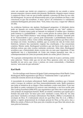 60
como um amante que insiste em comprovar a existência da sua amada a outras
pessoas enquanto a pessoa amada está presente. Realmente, ninguém sequer começa
a comprovar Deus a não ser que já tenha rejeitado a presença de Deus na sua vida,
diz Kierkegaard. As provas são desnecessárias para os que acreditam em Deus, e não
convencem os que não acreditam. A única "prova" do cristianismo é o sofrimento,
conforme Kierkegaard, pois Jesus disse: "Vem, toma a tua cruz, e segue-me" (Marcos
10: 21b).
As evidências históricas não ajudam. Kierkegaard perguntou: A felicidade eterna
pode ser baseada em eventos históricos? Sua resposta era um "não!" enfático e
ressoante. O eterno nunca pode ser baseado no temporal. O melhor que o histórico
pode fornecer é a probabilidade — mas o crente precisa da certeza antes de poder
fazer o que Paul Tillich chamava "uma entrega definitiva ao ulterior." Somente pela
fé no Transcendente é que a pessoa pode transcender a probabilidade humana e
histórica e encontrar a Deus. Como cristão, Kierkegaard acreditava que Deus entrou
no tempo em Cristo. Acreditava, também, que os eventos da vida de Cristo eram
históricos, inclusive Seu nascimento virginal, Sua crucificação, e Sua ressurreição
corpórea. Mesmo assim, Kierkegaard acreditava que não havia meio algum de ter
absoluta certeza que estes eventos realmente ocorreram. Além disto, Kierkegaard
acreditava que a historicidade destes eventos não era nem quer importante. O fato
significante não é a historicidade de Cristo (em tempos passados) mas, sim, a
contemporaneidade de Cristo (no presente) dentro do crente, pela fé. Escreveu:
“Se a geração contemporânea não tivesse deixado nada de si para a próxima, senão
estas palavras: "Temos crido que em tal ano Deus apareceu entre nós na figura
humilde de um servo, que viveu e ensinou em nossa comunidade, e finalmente
morreu," seria mais do que suficiente.”
Karl Barth
Um dos teólogos mais famosos da Igreja Cristã contemporânea é KarI Barth. Como
Kierkegaard, Barth argumentava que Deus é "Totalmente Outro" e que pode ser
conhecido somente através da revelação divina.
A necessidade da revelação sobrenatural. Barth, também, acreditava que o homem
caído é incapaz de conhecer um Deus transcendentemente santo. Barth sustentava
que todas as tentativas de se chegar a Deus mediante a razão eram fúteis. É por isso
que Barth se sentia confortável ao escrever uma introdução a um livro escrito pelo
ateu Ludwig Feuerbach (1804-1872), que argumentava que Deus não é nada mais que
uma projeção da imaginação humana. Barth, no entanto, sustentava que aquilo que o
homem não pode fazer "de baixo para cima" mediante a razão, Deus fez "de cima
para baixo" mediante a revelação sobrenatural. Para Barth, a Bíblia é a localidade da
revelação de Deus. É o instrumento através do qual Deus fala. De si só, a Bíblia é
apenas o registro preposicional da revelação pessoal de Deus ao Seu povo, mas a
Bíblia fica sendo a Palavra de Deus para nós à medida em que Deus fala através das
suas palavras humanas.
 