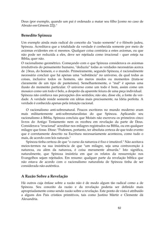 62
Deus (por exemplo, quando um pai é ordenado a matar seu filho [como no caso de
Abraão em Gênesis 22])."
Benedito Spinoza
Um exemplo ainda mais radical do conceito da "razão somente" é o filósofo judeu,
Spinoza. Acreditava que a totalidade da verdade é conhecida somente por meio de
axiomas evidentes em si mesmos. Qualquer coisa contrária a estes axiomas, ou que
não pode ser reduzida a eles, deve ser rejeitada como irracional - quer esteja na
Bíblia, quer não.
O racionalismo geométrico. Começando com o que Spinoza considerava os axiomas
irredutíveis do pensamento humano, "deduziu" todas as verdades necessárias acerca
de |0eus, do homem, e o mundo. Primeiramente, segundo Spinoza, é racionalmente
necessário concluir que há apenas uma "substância" no universo, da qual todas as
coisas, inclusive todos os homens, são meros modos ou momentos (trata-se
claramente de um tipo de panteísmo). Semelhantemente, o "mal" é apenas uma
ilusão do momento particular. O universo como um todo é bom, assim como um
mosaico como um todo é belo, a despeito da aparente feiura de uma peça individual.
Spinoza não confiava nas percepções dos sentidos; não são, disse ele, a fonte da ver-
dade. A verdade reside somente em idéias mais precisamente, na Idéia perfeita. A
verdade é conhecida apenas pela intuição racional.
O racionalismo anti-sobrenatural. Poucos escritores no mundo moderno eram
mais militantemente anti-sobrenaturalistas do que Spinoza. Aplicando seu
racionalismo à Bíblia, Spinoza concluiu que Moisés não escreveu os primeiros cinco
livros do Antigo Testamento nem os recebeu em revelação da parte de Deus.
Considerava "irracional" acreditar nos milagres registrados na Bíblia, ou em qualquer
milagre que fosse. Disse: "Podemos, portanto, ter absoluta certeza de que todo evento
que é corretamente descrito na Escritura necessariamente aconteceu, como tudo o
mais, de acordo com leis naturais."
Spinoza tinha certeza de que "o curso da natureza é fixo e imutável." Não aceitava
meios-termos na sua insistência de que "um milagre, seja uma contravenção à
natureza, ou além da natureza, é coisa meramente absurda." Isto significa,
naturalmente, que Spinoza insistiria em que os relatos da ressurreição nos
Evangelhos sejam rejeitados. Em resumo: qualquer parte da revelação bíblica que
não estava de acordo com o racionalismo naturalista de Spinoza tinha de ser
considerada não-autêntica.
A Razão Sobre a Revelação
Há outros cuja ênfase sobre a razão não é de modo algum tão radical como a de
Spinoza. Seu conceito da razão e da revelação poderia ser definido mais
apropriadamente como sendo razão sobre a revelação. Este ponto de vista é atribuído
a alguns dos Pais cristãos primitivos, tais como Justino Mártir e Clemente dá
Alexandria.
 