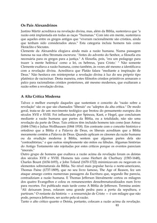 63
Os Pais Alexandrinos
Justino Mártir acreditava na revelação divina, mas, além da Bíblia, sustentava que "a
razão está implantada em todas as raças ^humanas." Com isto em mente, sustentava
que aqueles entre os gregos antigos que "viveram racionalmente são cristãos, ainda
que tenham sido considerados ateus." Esta categoria incluía homens tais como
Heráclito e Sócrates.
Clemente da Alexandria elogiava ainda mais a razão humana. Numa passagem
famosa na sua obra Stromata escreveu: "Antes do advento do Senhor, a filosofia era
necessária para os gregos para a justiça." A filosofia, pois, "era um pedagogo para
trazer 'a mente helênica' como a lei, os hebreus, 'para Cristo.' " Não somente
Clemente exaltava a razão humana, como também, às vezes até mesmo a identificava
com a revelação divina. Acreditava que Platão falara "mediante a inspiração de
Deus." Não hesitava em reinterpretar a revelação divina à luz do seu próprio tipo
platônico de raciocinar. Desta maneira, estes filósofos cristãos primitivos armaram o
palco para racionalistas cristãos posteriores, até mesmo modernos, que exaltaram a
razão sobre a revelação divina.
A Alta Crítica Moderna
Talvez o melhor exemplo daqueles que sustentam o conceito da "razão sobre a
revelação" são os que são chamados "liberais" ou "adeptos da alta crítica." De modo
geral, trata-se de um movimento teológico que brotou do pensamento europeu dos
séculos XVII e XVIII. Foi influenciado por Spinoza, Kant, e Hegel, que concluíram
mediante a razão humana que partes da Bíblia, ou a totalidade, não são uma
revelação da parte de Deus. Tais críticos têm incluído homens tais como Jean Astruc
(1684-1766) e Julius WeIlhausen (1844 1918). Em contraste com o conceito histórico e
ortodoxo que a Bíblia é a Palavra de Deus, os liberais acreditam que a Bíblia
meramente contém a Palavra de Deus. Quando aplicam os cânones da razão humana
ou da erudição moderna à Bíblia, sentem que algumas partes dela são
"contraditórias," e que outras simplesmente são mitos ou fábulas. Algumas histórias
do Antigo Testamento são rejeitadas por estes críticos porque os eventos pareciam
"imorais."
Outro grupo de homens que exaltava a razão acima da revelação foram os deístas
dos séculos XVII e XVIII. Homens tais como Herbert de Cherbury (1583-1648),
Charles Bount (1654-1693), e John Toland (1670-1722) minimizavam ou negavam os
elementos sobrenaturais da Bíblia. No nível mais popular havia o norte-americano,
Thomas Paine (1737-1809), que no seu livro famoso, The Age of Reason, fez um
ataque amargo contra numerosas passagens da Escritura que, segundo lhe parecia,
contradiziam a razão humana. E Thomas Jefferson literalmente cortou os milagres
dos quatro Evangelhos e colou os remanescentes dessobrenaturalizados num livro
para recortes. Foi publicado mais tarde como A Bíblia de Jefferson. Termina assim:
"Ali deixaram Jesus, rolaram uma grande pedra para a porta da sepultura, e
partiram." O restante da história — a ressurreição de Cristo — é um milagre que não
pode, pensava Jefferson, ser aceito pela sã razão.
Tanto o alto crítico quanto o Deísta, portanto, colocam a razão acima da revelação.
 